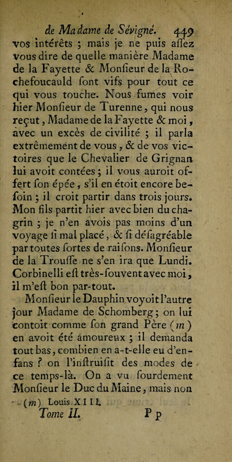 vos intérêts ; mais je ne puis allez Vous dire de quelle manière Madame de la Fayette 8c Moniteur de la Ro¬ chefoucauld font vifs pour tout ce qui vous touche. Nous fumes voir hier Moniteur de Turenne, qui nous reçut, Madame de la Fayette &amp; moi, avec un excès de civilité ; il parla extrêmement de vous , 8c de vos vic¬ toires que le Chevalier de Grignan lui avoit contées; il vous auroit of¬ fert fon épée, s’il en étoit encore be- foin ; il croit partir dans trois jours» Mon fils partit hier avec bien du cha¬ grin ; je n’en avois pas moins d’un voyage li mal placé, 8c il défagréable par toutes fortes de raifons. Moniteur de la TroulTe ne s’en ira que Lundi. Corbinelli eil très-fouvent avec moi, il m’eil bon par-tout. Moniteur le Dauphin voyoit l’autre Jour Madame de Schomberg ; on lui contoit comme fon grand Père ( m ) en avoit été amoureux ; il demanda tout bas, combien en a-t-elle eu d’en- fans ? on l’iriflruiiit des modes de ce temps-là. On a vu fourdement Moniteur le Duc du Maine, mais non (m) Louis XI I ï. Tome IL P p