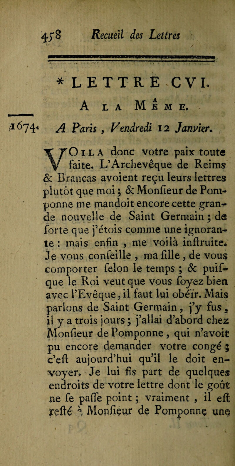 * LETTRE CVL A la Meme. VO 1L A donc votre paix toute faite. L’Archevêque de Reims &amp; Brancas avoient reçu leurs lettres plutôt que moi ; &amp; Monfieur de Pom¬ ponne me mandoit encore cette gran¬ de nouvelle de Saint Germain ; de forte que j’étois comme une ignoran¬ te : mais enfin , me voilà inflruite. Je vous confeilie , ma fille , de vous comporter félon le temps ; &amp; puif- que le Roi veut que vous foyez bien avec l’Evêque, il faut lui obéir. Mais parlons de Saint Germain, j’y fus 2 il y a trois jours ; j’allai d’abord chez Moniteur de Pomponne , qui n’avoit pu encore demander votre congé ; c’eff aujourd’hui qu’il le doit en¬ voyer. Je lui fis part de quelques endroits de votre lettre dont le goût ne fe paffe point ; vraiment , il eft refté \ Monfiçur de Pomponnç unes