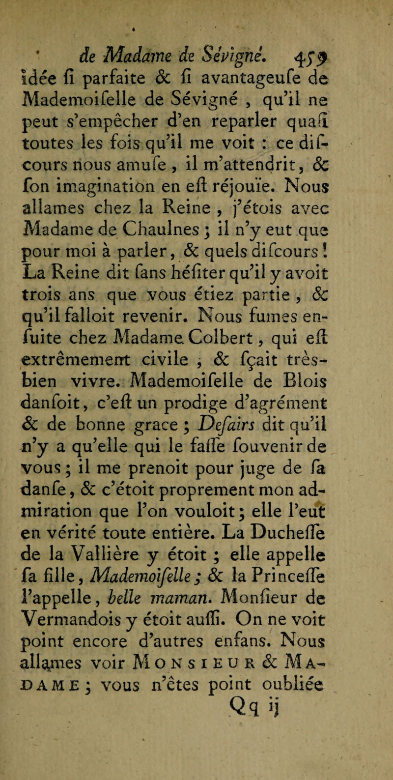 idée fi parfaite ôc fi avantageufe de Mademoifelle de Sévigné , qu’il ne peut s’empêcher d’en reparler quafi toutes les fois qu’il me voit : ce dif- cours nous amufe , il m’attendrit, 8c fon imagination en eft réjouie. Nous allâmes chez la Reine , j’étois avec Madame de Chaulnes ; il n’y eut que pour moi à parier, 8c quels difcours ! La Reine dit fans héfiter qu’il y avoit trois ans que vous étiez partie , 8c qu’il falloit revenir. Nous fumes en- fuite chez Madame Colbert, qui eil extrêmement civile , 8c fçait très- bien vivre. Mademoifelle de Blois danfoit, c’efi: un prodige d’agrément 8c de bonne grâce ; Defairs dit qu’il n’y a qu’elle qui le falfe fouvenir de vous ; il me prenoit pour juge de fa danfe, 8c c’étoit proprement mon ad¬ miration que l’on vouloit; elle l’eut en vérité toute entière. La Duchefie de la Vallière y étoit ; elle appelle fa fille, Mademoifelle; 8c la Princefie l’appelle, belle maman. Moniteur de Vermandois y étoit aufli. On ne voit point encore d’autres enfans. Nous allâmes voir Monsieur &amp; Ma¬ dame; vous n’êtes point oubliée Qq &gt;j