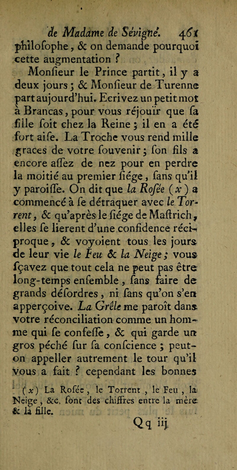 philofophe, 8c on demande pourquoi cette augmentation ? Monfieur le Prince partit , il y a deux jours] 8c Monfieur de Turenne part aujourd’hui. Ecrivez un petit mot à Brancas, pour vous réjouir que fa fille foit chez la Reine ] il en a été fort aife. La Troche vous rend mille grâces de votre fouvenir ] fon fils a encore affez de nez pour en perdre la moitié au premier hége, fans qu’il y paroiffe. On dit que la Rofée (x ) a commencé à fe détraquer avec le Tor~ rent, 8c qu’après le fiége de Maftrich * elles fe lièrent d’une confidence récL proque, 8c voyoient tous les jours de leur vie le Feu 8c la Neige ; vous fçavez que tout cela ne peut pas être long-temps enfemble , fans faire de grands défordres , ni fans qu’on s’en apperçoive. La Grêle me paroît dans votre réconciliation comme un hom¬ me qui fe confeffe, 8c qui garde un gros péché fur fa confcience ; peut- on appeller autrement le tour qu’il vous a fait ? cependant les bonnes • ( x) La Rofée, le Torrent , le Feu , la? Neige , &amp;c, font des chiffres entre la mère &amp; la Elle. Qq üj