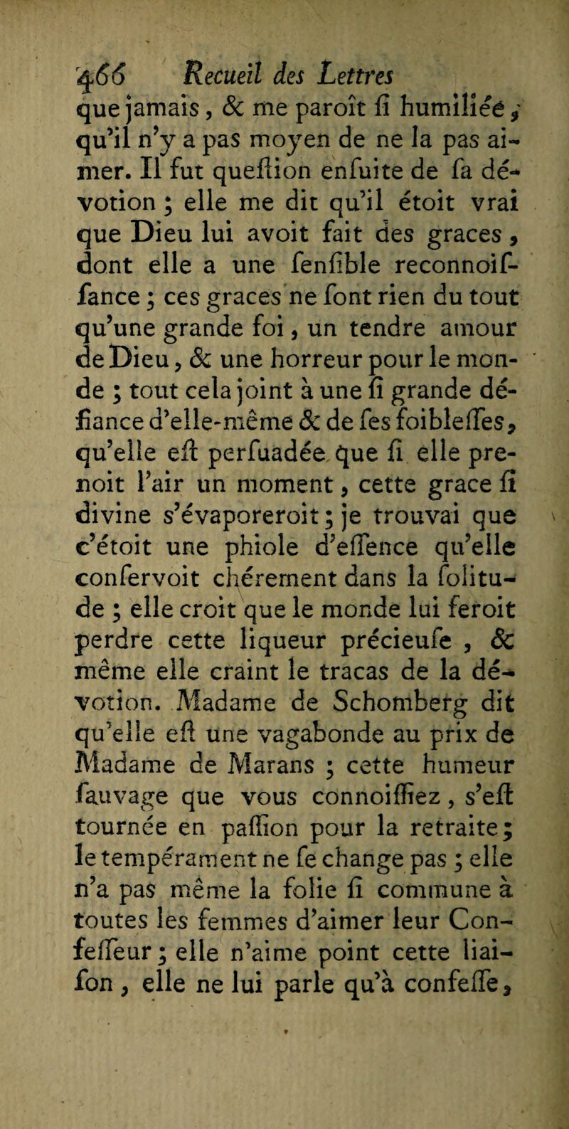 que jamais, 8c me paroît fi humiliée* qu’il n’y a pas moyen de ne la pas ai¬ mer. Il fut quefiion enfui te de fa dé¬ votion ; elle me dit qu’il étoit vrai que Dieu lui avoit fait des grâces, dont elle a une fenfible reconnoif- fance ; ces grâces ne font rien du tout qu’une grande foi, un tendre amour de Dieu, 8c une horreur pour le mon¬ de ; tout cela joint à une fi grande dé¬ fiance d’eîle-niême 8c de fes foiblefies* qu’elle efi perfuadée que fi elle pre- noit l’air un moment, cette grâce fi divine s’évaporeroit ; je trouvai que c’étoit une phiole d’efience qu’elle confervoit chèrement dans la folitu- de ; elle croit que le monde lui feroit perdre cette liqueur précieufe , 8c même elle craint le tracas de la dé¬ votion. Madame de Schomberg dit qu’elle efi une vagabonde au prix de Madame de Marans ; cette humeur fauvage que vous connoiffiez, s’efi: tournée en pafiion pour la retraite; le tempérament ne fe change pas ; elle n’a pas même la folie fi commune à toutes les femmes d’aimer leur Con- fefieur ; elle n’aime point cette liai- fon , elle ne lui parle qu’à confefie,