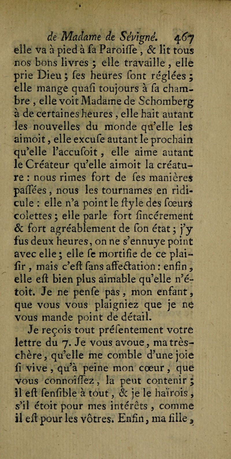 elle va à pied à fa ParoifTe, &amp; lit tous nos bons livres ; eile travaille , elle prie Dieu; fes heures font réglées; elle mange quafï toujours à fa cham¬ bre , elle voit Madame de Schomberg à de certaines heures , elle hait autant les nouvelles du monde qu’elle les aimoit, elle excufe autant le prochain qu’elle l’accufoit, elle aime autant le Créateur qu’elle aimoit la créatu¬ re : nous rimes fort de fes manières paffées, nous les tournâmes en ridi¬ cule : elle n’a point le ftyle des fœurs colettes; elle parle fort fincérement &amp; fort agréablement de fon état ; j’y fus deux heures, on ne s’ennuye point avec elle; elle fe mortifie de ce plai- fîr , mais c’eft fans affe&amp;ation : enfin , elle eft bien plus aimable qu’elle n’é- toit. Je ne penfe pas, mon enfant, que vous vous plaigniez que je ne vous mande point de détail. Je reçois tout préfentement votre lettre du 7. Je vous avoue, ma très- chère, qu’elle me comble d’une joie fi vive , qu’à peine mon cœur , que vous connoiffez, la peut contenir ; il eft fenfible à tout, &amp; je le haïrois , s’il étoit pour mes intérêts , comme il eft pour les vôtres. Enfin, ma fille *