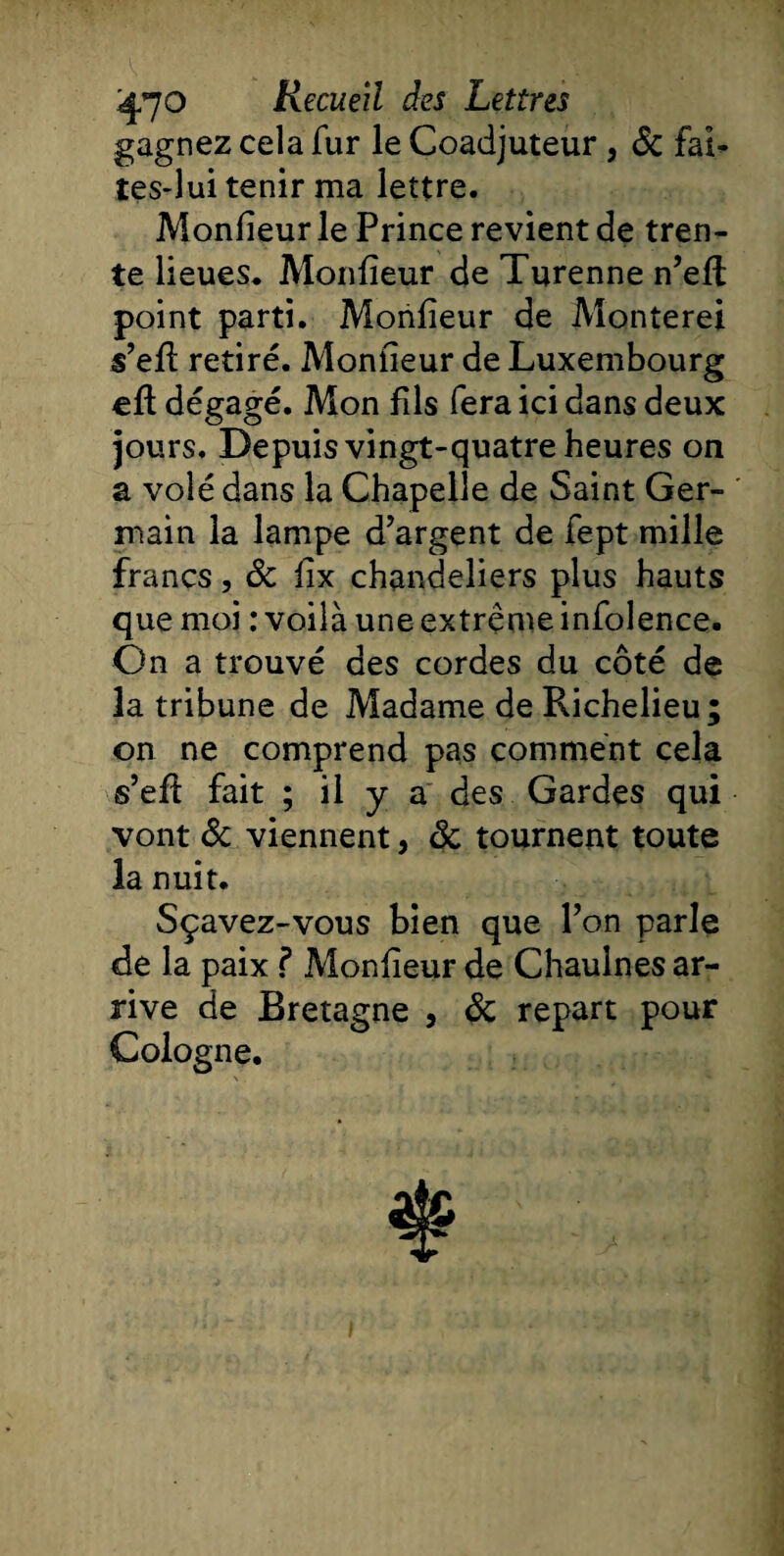 gagnez cela fur le Coadjuteur, de fai¬ tes-lui tenir ma lettre. Moniteur le Prince revient de tren¬ te lieues. Moniteur de Turenne n’eli: point parti. Moniteur de Monterei s’eli retiré. Moniteur de Luxembourg eft dégagé. Mon fils fera ici dans deux jours. Depuis vingt-quatre heures on a volé dans la Chapelle de Saint Ger¬ main la lampe d’argent de fept mille francs, de lix chandeliers plus hauts que moi : voilà une extrême infolence. On a trouvé des cordes du côté de la tribune de Madame de Richelieu; on ne comprend pas comment cela s’efl fait ; il y a des Gardes qui vont de viennent, de tournent toute la nuit. Sçavez-vous bien que l’on parle de la paix f Moniteur de Chauines ar¬ rive de Bretagne , de repart pour Cologne. f-