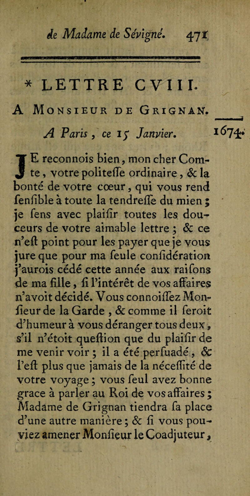 * LETTRE CVIIL A Monsieur de Grignan. A Paris, ce if Janvier. *674* JE reconnois bien, mon cher Com¬ te , votre politeffe ordinaire, &amp; la bonté de votre cœur, qui vous rend fenlible à toute la tendreffe du mien ; je fens avec plaiiir toutes les dou¬ ceurs de votre aimable lettre ; &amp; ce n’eft point pour les payer que je vous jure que pour ma feule considération j’aurois cédé cette année aux raifons de ma fille, fi l’intérêt de vos affaires n’avoit décidé. Vous connoiffez Mon¬ sieur de la Garde , &amp; comme il feroit d’humeur à vous déranger tous deux, s’il n’étoit queftion que du plaifir de me venir voir ; il a été perfuadé, 8c Peft plus que jamais de la nécefîité de votre voyage ; vous feul avez bonne grâce à parler au Roi de vos affaires ; Madame de Grignan tiendra fa place d’une autre manière ; 8c fi vous pou¬ viez amener Monfieur le Coadjuteur,