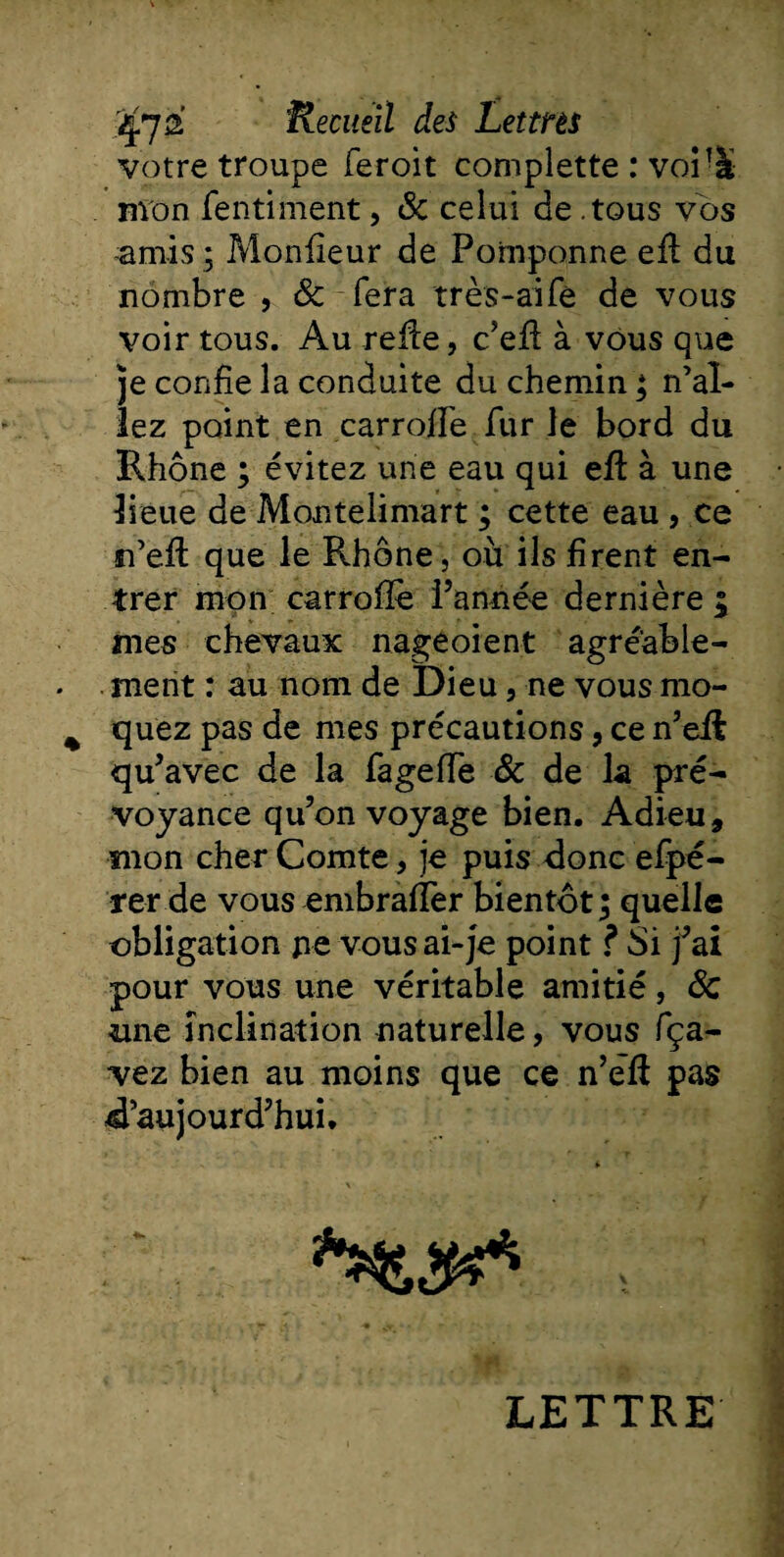 votre troupe feroit complette : voiTà mon fentiment, 8c celui de .tous vos amis ; Moniteur de Pomponne efl du nombre , 8c fera très-aife de vous voir tous. Au refie, c’efl à vous que je confie la conduite du chemin ; n’al¬ lez point en carroiîe fur le bord du Rhône ; évitez une eau qui efl: à une lieue de Montelimart ; cette eau , ce n’efl que le Rhône, où ils firent en¬ trer mon carrofïè l’année dernière 5 mes chevaux nageoient agréable¬ ment : au nom de Dieu, ne vous mo¬ quez pas de mes précautions, ce n’efi qu’avec de la fageffe 8c de la pré¬ voyance qu’on voyage bien. Adieu, mon cher Comte, je puis donc efpé- rer de vous embraffer bientôt ; quelle obligation pe vous ai-je point ? Si j’ai pour vous une véritable amitié, 8c une inclination naturelle, vous fça- vez bien au moins que ce n’efl pas d’aujourd’hui. LETTRE