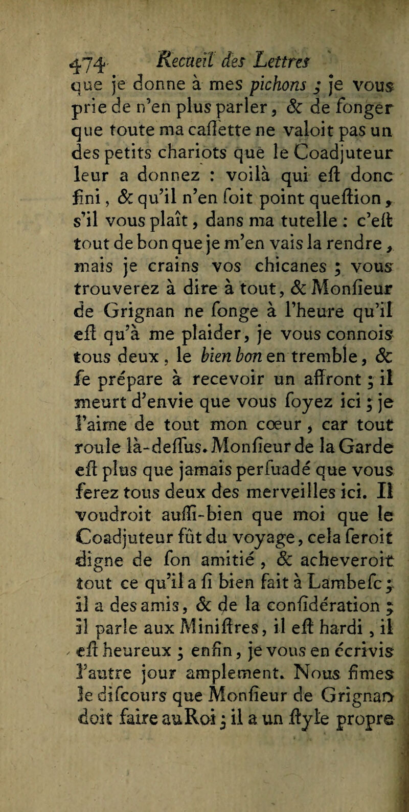 que je donne à mes pichons ; je vous prie de n’en plus parler, ôc de fonger que toute ma cadette ne valoit pas un des petits chariots que le Coadjuteur leur a donnez : voilà qui efl: donc fini, &amp; qu’il n’en foit point queftion , s’il vous plaît, dans ma tutelle ; c’eff tout de bon que je m’en vais la rendre, mais je crains vos chicanes ; vous trouverez à dire à tout, &amp; Monfieur de Grignan ne fonge à l’heure qu’il efl qu’à me plaider , je vous connois tous deux , le bien bon en tremble, ôc fe prépare à recevoir un affront ; il meurt d’envie que vous foyez ici ; je l’aime de tout mon cœur , car tout roule là-deflus» Monfieur de la Garde efl plus que jamais periuadé que vous ferez tous deux des merveilles ici. Il voudroit aufîi-bien que moi que le Coadjuteur fût du voyage, cela feroit digne de fon amitié , ôc acheveroit tout ce qu’il a fi bien fait à Lambefc ^ il a des amis, Ôc de la considération ; il parle aux Miniffres, il efl hardi, il efl heureux ; enfin, je vous en écrivis l’autre jour amplement. Nous fîmes le difeours que Monfieur de Grîgnar*
