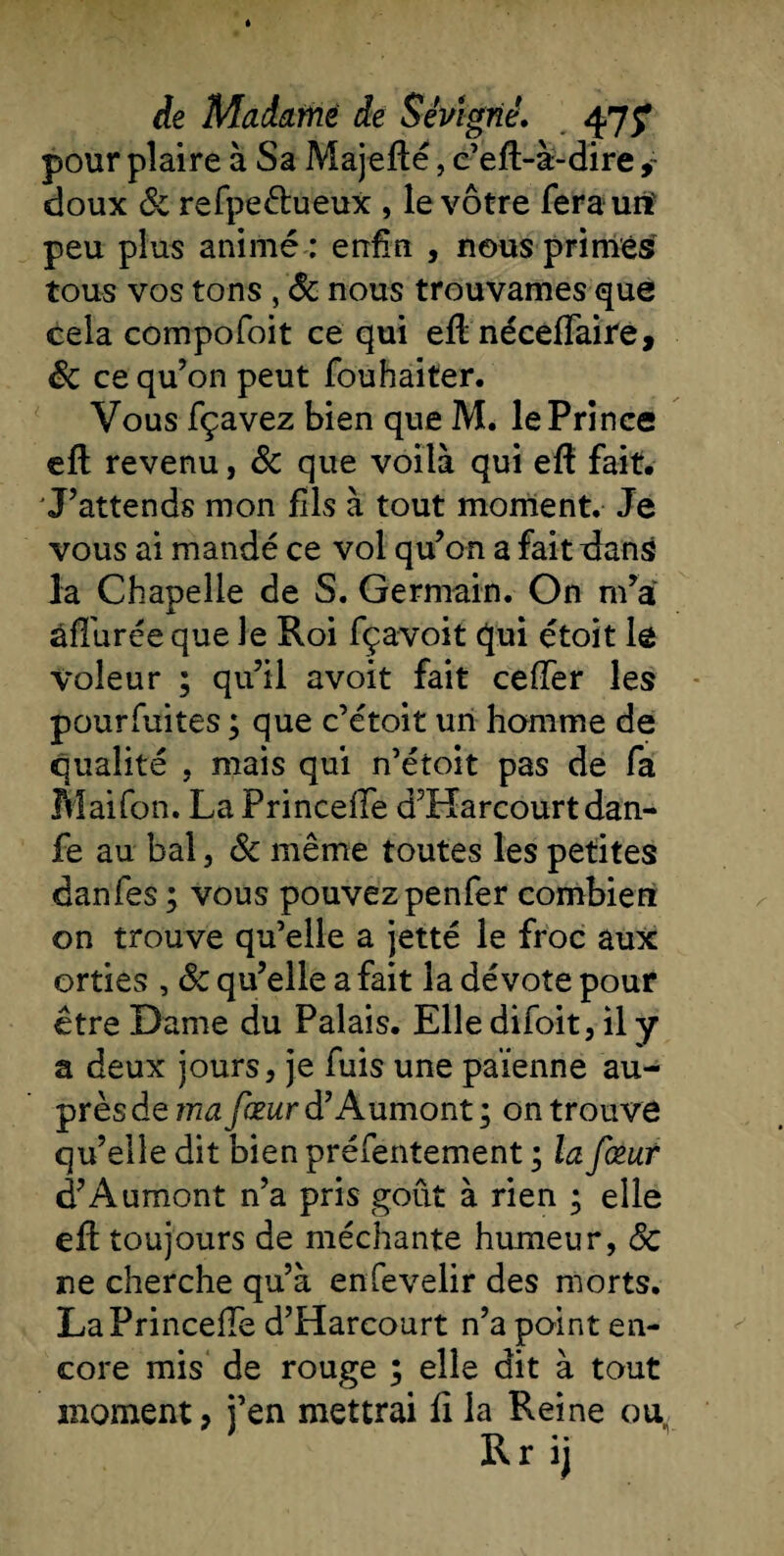 de Madame de Sévtgné. pour plaire à Sa Majefïé, c’eft-à-dire ,~ doux 8c refpeétueux , le vôtre ferauiï peu plus animé : enfin , nous primés tous vos tons , &amp; nous trouvâmes que cela compofoit ce qui eftnéceffaire, êc ce qu’on peut fouhaiter. Vous fçavez bien que M. le Prince eft revenu, &amp; que voilà qui eft fait. J’attends mon fils à tout moment. Je vous ai mandé ce vol qu’on a fait dans la Chapelle de S. Germain. On m’a âffurée que le Roi fçavoit qui étoit le voleur ; qu’il avoit fait ceiïer les pourfuites ; que c’étoit un homme de qualité , mais qui n’étoit pas de fa Maifon. La Princelfe d’Harcourt dan- fe au bal, 8c même toutes les petites danfes ; vous pouvezpenfer combien on trouve qu’elle a jette le froc aux orties , &amp; qu’elle a fait la dévote pour être Dame du Palais. Elle difoit, il y a deux jours, je fuis une païenne au¬ près de ma fœur d’Aumont ; on trouve qu’elle dit bien préfentement ; la fœur d’Aumont n’a pris goût à rien ; elle eft toujours de méchante humeur, 8c ne cherche qu’à enfevelir des morts. LaPrincefTe d’Harcourt n’a point en¬ core mis de rouge ; elle dit à tout moment ? j’en mettrai fi la Reine ou,
