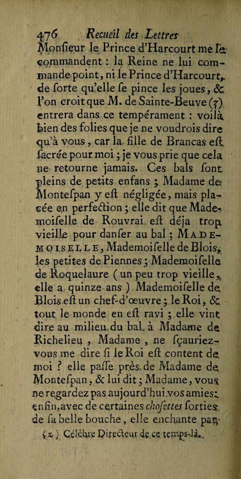 Monfieur le Prince d’Harcourt me Ta commandent : la Reine ne lui com¬ mande point, ni le Prince d’Harcourt, de forte qu’elle fe pince les joues, 6c Ron croit que M. de Sainte-Beuve (?) entrera dans ce tempérament : voilà bien des folies que je ne voudrois dire qu’à vous,. car la fille de Bran cas eft facrée pour moi ; je vous prie que cela ne retourne jamais. Ces bals font pleins de. petits enfans ; Madame de* Montefpan y eft négligée, mais pla¬ cée en perfe&amp;ion pelle dit que Made¬ moiselle de Rouvrai eft déjà trop, vieille pour danfer au bal ; Ma.de- H o i s elle, Mademoi felle de Blois, les petites dePiennesyMademoifelle de Roquelaure (un peu trop vieille, elle a, quinze ans ) Mademoifelle de, Blois eft un chef-d’œuvre pie Roi, 6c tout, le monde en eft ravi ; elle vint dire au milieu.:du bai. à Madame d§ Richelieu , Madame , ne fçauriez- vous me dire fi le Roi eft content de moi ? elle paffe près,de Madame de Montefpan, &amp; lui dit; Madame, vous ne regardez pas aujourd’hui.vos amies;, enfin,avec de certaines chofettes fortiesr de fa belle bouche, elle enchante par^ {&amp; j Célèbre Puecteurbece tçmgsM».