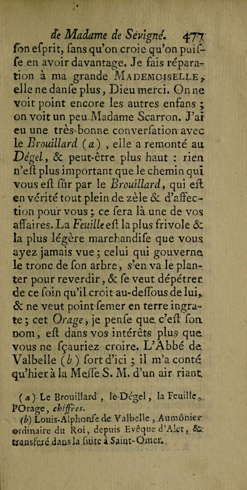 Ion efprit, fans qu’on croie qu’on puit fe en avoir davantage. Je fais répara- tion à ma grande Mademoiselle y ell e ne danfe plus, Dieu merci. On ne voit point encore les autres enfans ; on voit un peu.Madame Scarron. J’ai eu une très-bonne converfation avec le Brouillard (a) , elle a remonté au Dé gel, 8c peut-être plus haut : rien n’eft plus important que le chemin qui vous eft far par le Brouillard., qui eft en vérité tout plein de zèle 8c d’affec¬ tion pour vous ce fera là une de vos affai res. La Feuille eft la plus frivole 8c la plus légère marehandife que vous ayez jamais vue ; celui qui gouverna le tronc de fon arbre, s’en va le plan¬ ter pour reverdir , &amp; fe veut dépétrec de ce foin qu’il croit au-deiïous de lui* 8c ne veut point femer en terre ingra¬ te ; cet Orage , je. penfe que c’eft foa nom, eft dans vos intérêts plus que vous ne fçauriez croire. L’Abbé de Valbelle (è) fort d’ici ; il m’a conté qu’hier.à la Me/Te.S. M. d’un air riant ( a ) Le Brouillard , le Dégel, la Feuille.,.. PO rage, chiffres. (b) Louis-Alphonfe de Valbelle , Aumônier ordinaire du Roi, depuis Evêque d’Alet, &amp;: tfansferé daus la fuite à.Saint- Qmer.