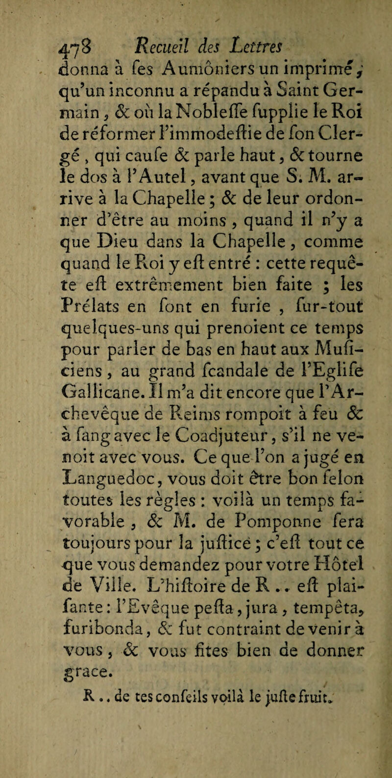 donna à Tes Aumôniers un imprimé qu’un inconnu a répandu à Saint Ger¬ main 3 8c. où la Nobleffe fupplie le Roi de réformer l’immodeftie de fon Cler¬ gé » qui caufe &amp; parle haut, &lt;5c tourne le dos à P Autel, avant que S. M. ar¬ rive à la Chapelle ; &amp; de leur ordon¬ ner d’être au moins , quand il n’y a que Dieu dans la Chapelle, comme quand le Roi y efl entré : cette requê¬ te eft extrêmement bien faite ; les Prélats en font en furie , fur-tout quelques-uns qui prenoient ce temps pour parler de bas en haut aux Mufi- ciens, au grand fcandale de PEglife Gallicane. Il m’a dit encore que l’Ar¬ chevêque de Reims rompoit à feu 8c à fangavec le Coadjuteur, s’il ne ve- noit avec vous. Ce que l’on a jugé en Languedoc, vous doit être bon félon toutes les règles : voilà un temps fa¬ vorable , 8c M. de Pomponne fera toujours pour la jufïicè; c’efï tout ce que vous demandez pour votre Hôtel de Ville. L’hiftoire de R .. eff plai¬ dante : l’Evêque pefla, jura , tempêta, furibonda, 8c fut contraint devenir à vous, 8c vous fîtes bien de donner grâce. R .. de tes confeils voilà le jufte fruit*