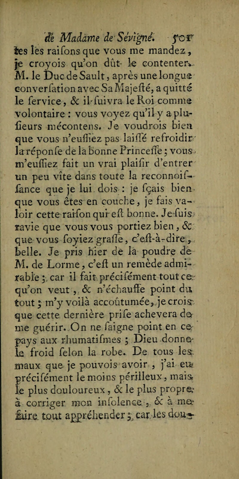 èes îes raifonsque vous me mandez . Je croyois qu’on dut- le contenter*, M. le Duc de Sault, après une longue eonverfation aveu Sa Majefté, a quitté le fervice, & iMuivra le Roi comme volontaire : vous voyez qu’il y a pla¬ ceurs mécontens. Je voudrois bien que vous n’euffez pas lai fie refroidir laréponfe de la bonne Princelîë ; vous> m’eulïiez fait un vrai plaifir d’entrer un peu vite dans toute la reconnoif- fance que je lui dois : je fçais bien que vous êtes en couche , je fais va¬ loir cette raifon qufelt bonne. Je fuis ravie que vous vous portiez bien, 6c que vous foyiez grade, c’eff-à-dire, belle. Je pris hier de la poudre de M. de Lorme, c’eft un remède admi¬ rable car il fait préciiement tout ce qu’on veut, & n’échauffe point du tout ; m’y voilà accoûtumée, je croisr que cette dernière prife achèvera de me guérir. On ne faigne point en ce. pays aux rhumatifmes ; Dieu donna- le froid félon la robe. De tous les maux que je pouvois avoir , j’ai eifc précifément le moins périlleux, mais le plus douloureux, Sc le plus propre.- à corriger mon infclence., 6c à iure. tout appréhender y car. les dou^-