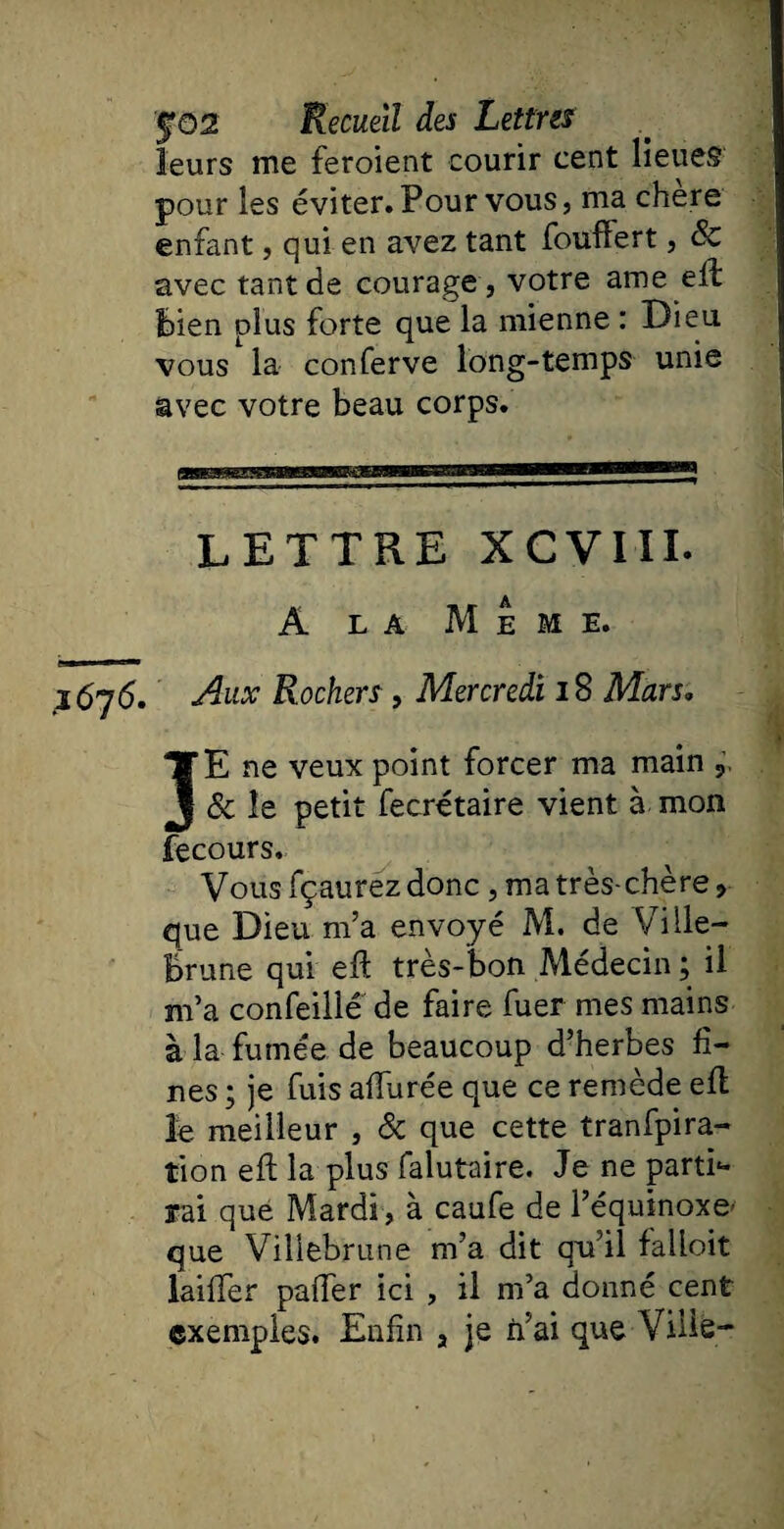 leurs me feroient courir cent lieues pour les éviter. Pour vous, ma chere enfant, qui en avez tant foufîert, & avec tant de courage , votre ame elb bien plus forte que la mienne : Dieu vous la conferve long-temps unie avec votre beau corps. LETTRE XCVIII. A la Meme. .1676. Aux Rochers , Mercredi 18 Mars. JE ne veux point forcer ma main , & le petit fecrétaire vient à mon fecours. Vous fçauréz donc , ma très-chère > que Dieu m’a envoyé M. de Ville- Brune qui eft très-bon Médecin ; il m’a confeillé de faire fuer mes mains à la fumée de beaucoup d’herbes fi¬ nes ; je fuis allurée que ce remède efl le meilleur , & que cette transpira¬ tion eft la plus falutaire. Je ne parti- rai que Mardi , à caufe de l’équinoxe- que Viliebrune m’a dit qu’il falloit laiffer palier ici , il m’a donné cent exemples. Enfin , je n’ai que Ville-