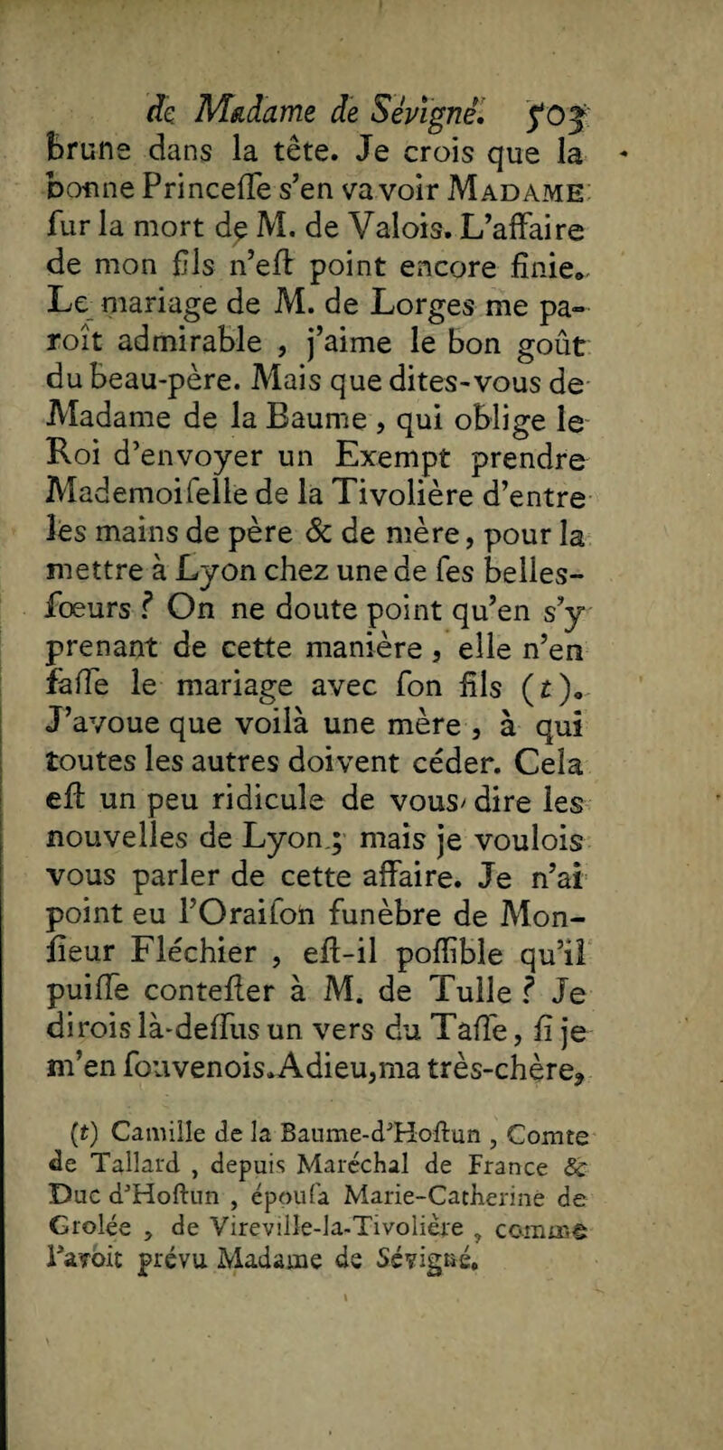 Brune dans la tête. Je crois que la bonne Princeffe s’en va voir Madame fur la mort dç M. de Valois. L’affaire de mon fils n’eft point encore finie». Le mariage de M. de Lorges me pa~ roît admirable , j’aime le bon goût du beau-père. Mais que dites-vous de Madame de la Baume , qui oblige le Roi d’envoyer un Exempt prendre Mademoifelle de la Tivolière d’entre les mains de père & de mère, pour la mettre à Lyon chez une de fes belies- fœurs ? On ne doute point qu’en s’y prenant de cette manière , elle n’en fafîe le mariage avec fon fils (r). J’avoue que voilà une mère , à qui toutes les autres doivent céder. Cela eff un peu ridicule de vous' dire les nouvelles de Lyong mais je voulois vous parler de cette affaire. Je n’ai point eu l’Oraifon funèbre de Mon¬ iteur Fléchier , elf-il poffible qu’il puiffe contefler à M. de Tulle f Je dirois là-deffus un vers du Taffe, fi je m’en fouvenois*Adieu3ma très-chère3 (t) Camille de la Baume-d'Hoftun , Comte de Tallard , depuis Maréchal de France & Duc d'Hoftun , époufa Marie-Catherine de Grolée , de Vireville-la-Tivolière , comme IVyoit prévu Madame de 6evigne.