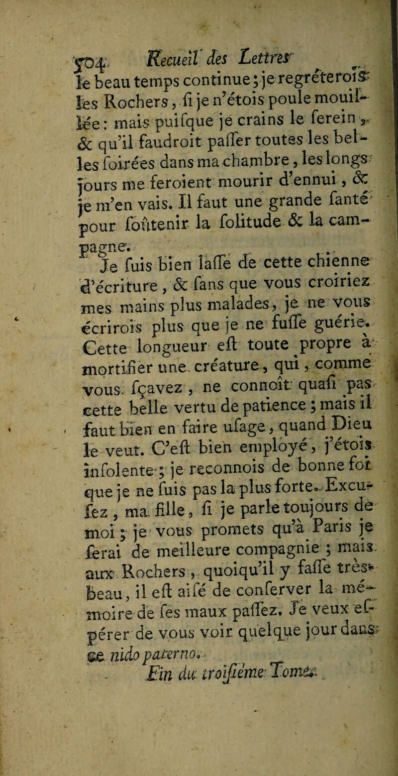 le beau temps continue; je regreteroïs:- lés Rochers, fi je n’étois poule mouiî* lee: mais puifque je crains le ferein ,, & qu’il faudroit paffer toutes les bel¬ les foirées dans ma chambre, les longs' Tours me feroient mourir d’ennui , Sc e m’en vais. Il faut une grande fante* ; . pour foutenir la folitude de la cam¬ pagne; Je fuis bien lafie de cette chienne d’écriture , & fans que vous croiriez mes mains plus malades, je ne vous écrirais plus que je ne fufle guérie. Gette longueur eft toute propre à mortifier une créature, qui, comme vous, fçavez , ne connoît quafî pas cette belle vertu de patience ; mais il faut bien en faire ufage, quand Dieu le veut. C’eft bien employé , j’étpis infolente-; je reconnois de bonne foi que je ne fuis pas la plus forte». Excus¬ iez , ma. fille, fi je parle toujours de moi ; je vous promets qu’a Paris je ferai de meilleure compagnie ; mais aine Rochers , quoiqu’il y faflé très* beau, il efi aifé de conferver la mé¬ moire de fes maux palfez. Je veux ef- pérer de vous voir quelque jour dans; nido paterne Ein du iroifiéme Tome*: