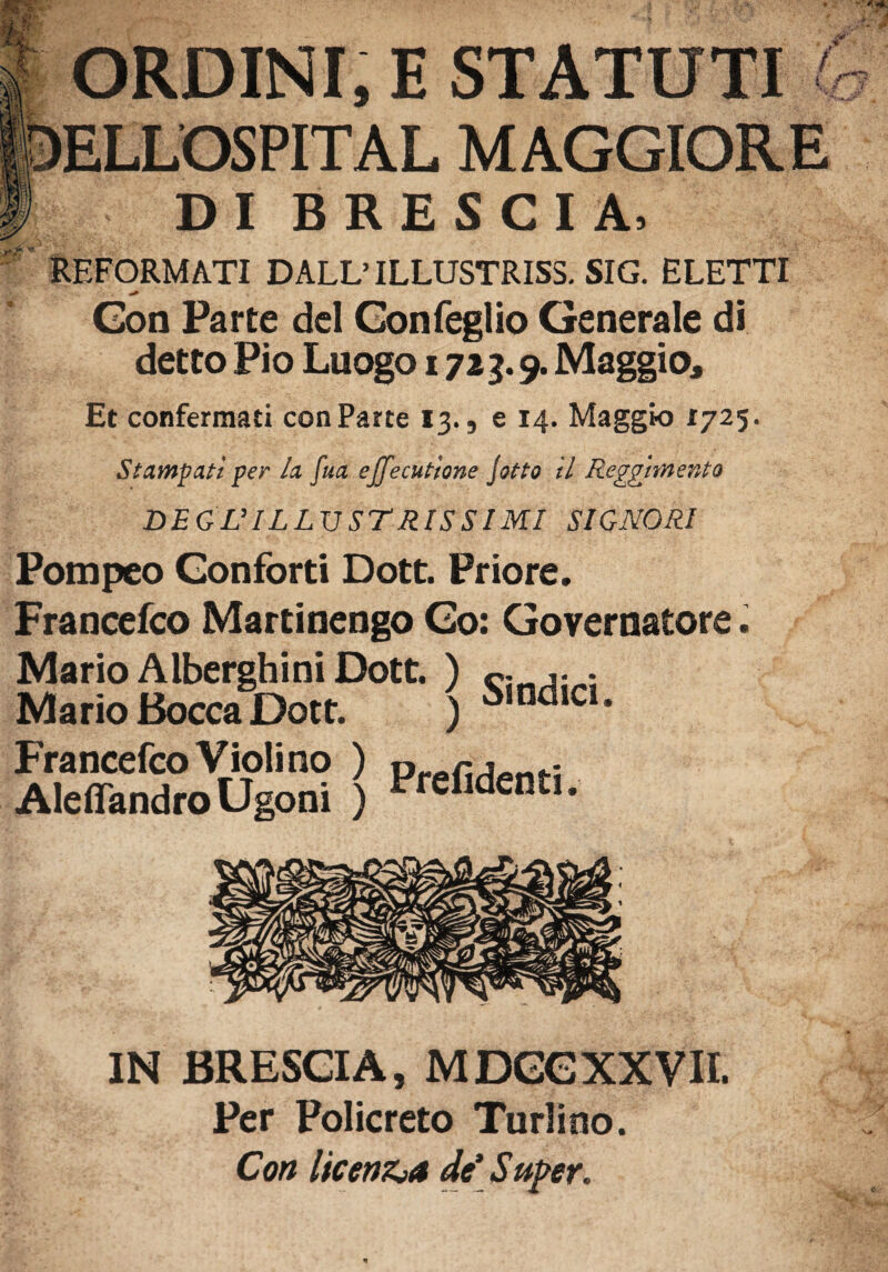 ORDINI, E STATUTI ELLOSPITAL MAGGIORE DI BRESCIA, REFORMATI DALL’ ILLUSTRISS. SIG. ELETTI * '. ; v s Gon Parte del Confeglio Generale di detto Pio Luogo 1713.9. Maggio, Et confermati con Parte 13., e 14. Maggio 1725. Stampati per la fua effecutione jotto il Reggimento DEGL’ILLUSTRISSIMI SIGNORI Pompeo Conforti Dott. Priore. Francefco Martinengo Co: Governatore. / ^ Mario Alberghi ni Dott. ) c. ; Mario Bocca Dott. ) SindlCi * Francefco Violi no ) Preriden}.; Aleflandro Ugoni ) “ C1 dcntI* IN BRESCIA, MDGGXXVII. Per Policreto Turlino. Con licenzia de’ S uper.