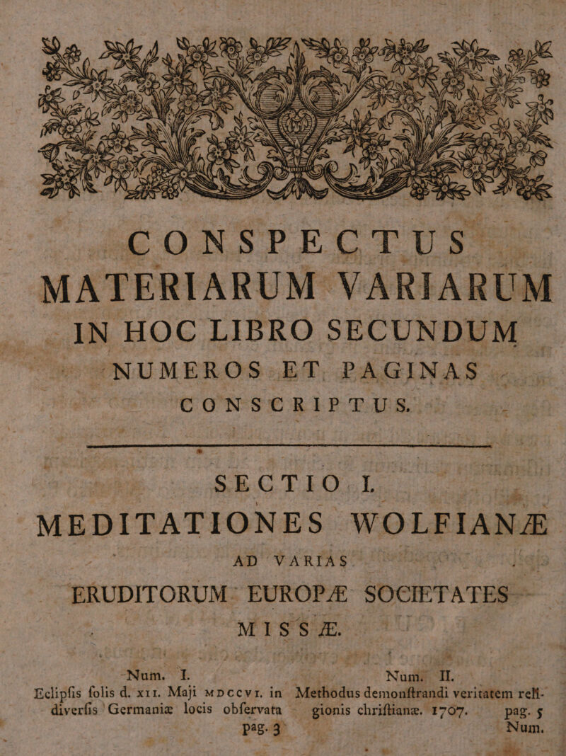 uw ZI SE. 3E PLA i NO : ^4CONSPECTUS. MATERIARUM. LA OM IN HOC LIBRO SECUNDUM ^NUMEROS ET. PAGINAS. CONSCRIPTUS. didi SECTIO.L. MEDITATIONES. WOLFIANE AD' VARIAS. ERUDITORUM: EUROPE SOCIETATES - MI S $ JE. Sous E | ki Null a Eclipfis folis d. xx1. Maji «pccvr. in Melfiédus demonftrandi veritatem reli- diverfis! Germanie locis obfervata | gionis chriftiang.- 4707. —— pag.j peg.3- ho | Num. . LES ^ s. A TUA