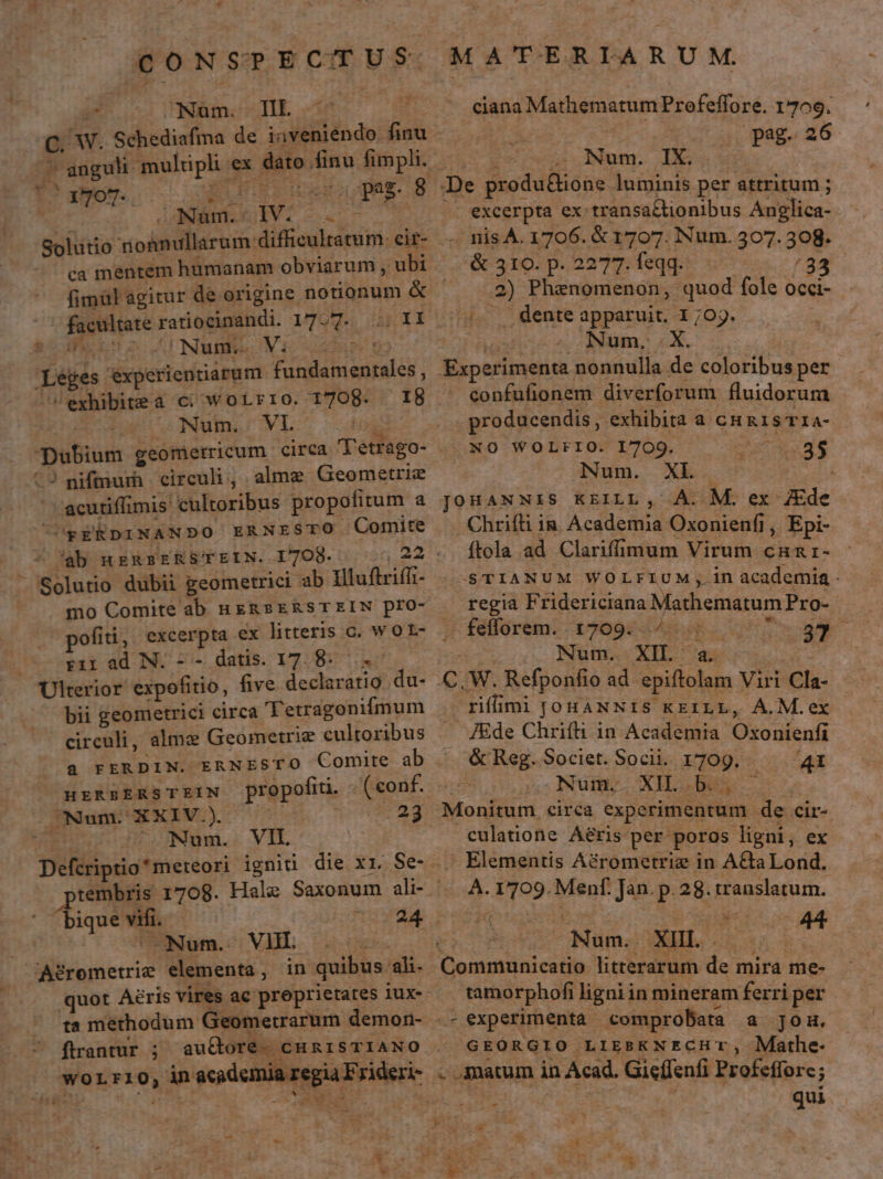 CONSPECTUS o UNAmCSTIE vin C. W. Schediafina de iaveniéndo finu LH. Rn wea ap. wt lapmAMEGEiVI-.- Solutio nonnullarum: difficultatum. cit- ca mentem humanam obviarum , ubi fimül agitur de origine notionum &amp; facultate ratiocinandi. 177. acaso (I NMMNE eda 9 Léges éxperientiarum fundamentales, /exhibitea c; wotrro. 1708. I8 (65 — Num. VIL Foi Dubium geomerricum circa l'etrago- -acutiffimis cultoribus propofitum a C pEkpnINANDO ERNESTO Comite - ab uERSERSTEIN. I7O8- Solutio dubii geometrici ab Illuftriff- mo Comite ab nzRsERSTEIN pro- pofiti, excerpta ex litteris c. w O L- — rirad N.-- datis. 17. 8... Ulterior expofitio, five declaratio du- bii geometrici circa 'Tetragonifmum circuli, alme Geometrie cultoribus a FERDIN. ERNESTO Comite ab HERBERSTEIN propofiti. i ( conf. Num. XXIV.). MEC 23 —oNum. VIL tembris 1708. Hale Saxonum ali- biquevifi. —  ! Nom. VII. 1o oes 'Agrometrie elementa, in quibus ah ta methodum Geometrarum demon- ftrantur ; auctore. CHRISTIANO worLr1i0, inacademia regia Frideri- - V M ATERIARUM. ciana Mathematum Prefeffore. 1709. pag. 26 T3 * Num. IX. : , De produ&amp;ione luminis per attritum ; - excerpta ex-transa&amp;tionibus Anglica- - nis A. 1706. &amp; 1707. Num. 307. 308. . &amp; 310. p. 2277. feqq. /33 .2) Phenomenon, quod fole Occi- . . dente apparuit. 1 ;0j. Modius n SNR o : Experimenta nonnulla de coloribus per confufionem diverforum fluidorum producendis, exhibita a cH 15 T1a- NO WOLFIO. 1709. UC ET: IiNum. XL | JOHANNIS KEILL , A. M. ex JEde . Chrifti ia Academia Oxonienfi, Epi- ftola ad. Clarifmum Virum cnar- S'TIANUM WOLFIUM,; in academia - regia Fridericiana Mathematum Pro- - fefforem. 1709: 4 4. 7 7 37 s Num. XIL a c C. W. Refponfio ad. epiftolam Viri Cla- (E rifimi JOHANNIS KEILL, ÁÀ.M.ex . J£de Chrifti in Academia Oxonienfi X &amp;Reg.Societ. Socii. 1709. 4t $05. Num. XI NS Monitum circa experimentum de cir- culatione Aéris per poros ligni, ex . Elementis Adrometriz in A&amp;CaLond. ou. 1709. Menf. Jan. p. 28. translatum. irE Num. XI Au Communicatio litterarum de mira me- tamorphofi ligni in mineram ferri per -- experimenta comprobata a jou. GEORGIO LIEBKNECHT, Mathe- . matum in Acad. Gieffenfi Profeffore; s ? Mes qui