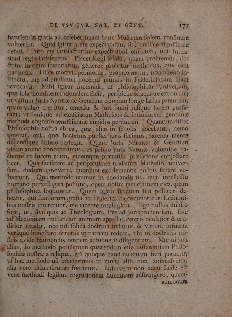 £a DES v$Y JYR. NAT. ET iade: ; 17; hauriendé dta: i celebérrimam bancs Mufarum fedem. confluere voluerint. Quid i igitur a. me expe&tandum E tfo ; publicefignificare debui. ies me fatisfa&urum. expe istioni. omnium, ubi: intem- ix. tisfecero. Placet. Regi folida y güem profitemur, do- om um genere: probatur methodus, qu& eam Biegbes - Hifte motivis. permotus , proprio motu, non alieno in- . ftin&üu, me ad püblicum docendi munus ' in Fridericianam. füam revocavit. Mibi igitur incumbit, ut philofophiam ' 'uhiveriam, qua (ola-hominem rationalem facit, perípicue & acuráte exponam ; ut vaftum Juris Naturx. ac: Gentium campum longe latius patentem, pou vulgo creditur , emetiar & juri omini reliquo facem przfe- n; ut d denique ad exaíciatam Mathefeos &. intimiorem genuing met lodi «eognitionem fcientix. cupidos perducam. - ' Quantum diftet Phi ofophia noftra ab ea, quz. alias in. fcholis docebátur, nemo dieque quz ha&tenus publici juris. fccimus, attenta mente diíce ique animo peregit. ; Quam. Juris Nature; & Gendüm . ideam animo conceperimus , ex Primo Juris Naturx volumine, hà- pee is in lucem. edito, eidemque przmiffa : rxfatione conjedare.- -Ticet. Qua facilitate ac perfpicuitate tradamus Mathefin univer- fam, dudurit agnovere, quotquot ex Elementis noftris fàpere vo- luerunt. - Qua | methodo utamur in enodandis iis, qux intelledu. humano perveltigari poffunt: opera noftra tam mathematica, quam. philofophica loquuntur. Quem igitur fru&um. fibi polliceri de- . beant, qui ftudiorum gratia in Fridericiana corimoraturi Le&ioni- - bus noftris i intercrunt, me tacenre intelligitur.. Ego nullus dubito fore, ut, f five quis ad Theologiam, five: ad Jurisprudentiam, five 3 Medicinam tractandam animum app Tat; ceteris eculatior & eru- E ;.evadat, nec nifi folida do&trina imbutus & virtute infucata- aque hc ieflate Ornátus in patriam redeat, ubi in doctrinis no- i is avide hauriendis omnem adhibuerit diligentiam. - Moenui jam y alias, in methodo potiffimum quazretidam cfle differentiam Pbilo- | fophi noftrx a reliqua, etfi quoque haud quaquam. fieri potuerit, ut hac methodo ufi inciderimus in multa aliis: non animadvería, alia vero altius. fcrutati füerimus. Enimvero non. adeo facile eft Ver Tnethodi legibus cognitionem baunanami adftringere, quem- admodum e
