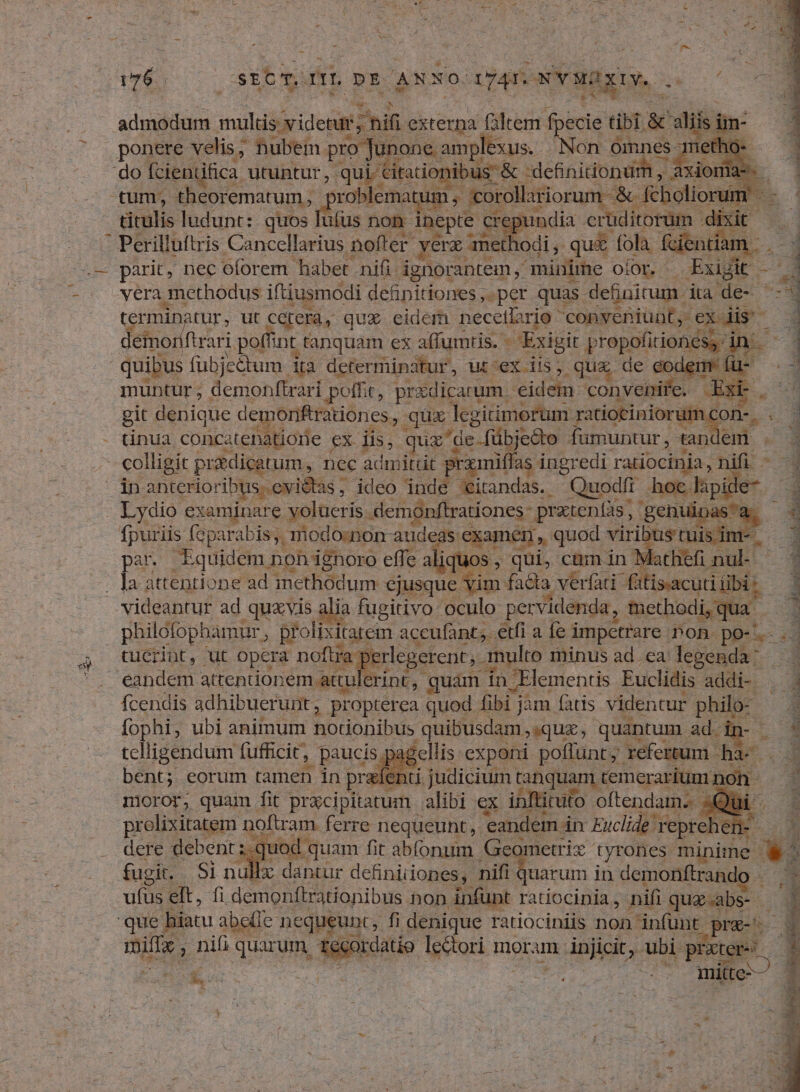 176. sit mn. DE ANNO. (ATONY RR. ^3 TR c admodum mulli desatd hifi externa filtem fpecie tibi. & diis im- ponere velis; nubem pro Junone. amplexus. Non omnes- s do fcientifica. utuntur, qui Ciradonibus & & -definitionum , axioma k tum, theorematum, | xroblemat um; corollariorum - & [choliorum. m titulis ludunt: quos ufus non inepte cre india crüditorüm. - Perilluftris Cancellarius nofter. verz methodi , qus fola feientiar m parit, nec oforem habet nifi. ignorantem , minime OÍiOL. - Exiit. - 4 vera methodus iftiusmodi definitiones ,. per quas. definicum. ita de- | termin atur, ut Cetera, qux. eidem necetlario conveniunt, exdis 1 e^ demo ftrari poffint tanquam ex affumtis. - Exigit prepoíiionem in je quibus fubjectum ita determinatur, ut ex iis, qua de eodem muntur; demonftrari pote, pridicarum. eidem convenire. 3 git denique demoriftrationes,, qux legiimorum. ratiociniorum. 'on-. 2 - tinua. conca atehatione ex iis, quz de-fübjedo fümuntur , tandem . - t colligit pradicatum, nec admitdt prxmiffas ingredi ratiocinia, nifi. - e anterioribus. evictas , ideo : dUdd 'itandas. Quodfi hoc. lpide- — 3 Lydio examinare yolueris. demonftrationes- pratenfàs, genuipasa. - fpuriis foparabis, modo:non audeas examen, quod viribus tuis int. E par. Equidem, non ignoro effe aliq uos, qui, cum in Mathiefi nul- S - Ja attentione ad methodum. ejusque vim. facia verfati- fitis-acuti iibi 1 videantur ad quxvis alia fugitivo oculo pervidenda , fethodi,qua | P philofophamur , prolixitarem accufant,. etfi a fe i impetrare non. po-. v. tucrint, ut opera noftra: erlegerent;. multo minus ad. ea: legenda eandem attentionem attulerint, | quàm in 'Elementis Euclidis addi- . fcendis adhibuerunt, propterea quod fibi j jam fatis. videntur y d E. fophi, ubi animum notionibus | quibusdam quz, quantum ad. E tclligendum fufficit, ; paucis pagellis exponi poflunt; refertum. e bent; eorum tamen in refenti judicium. tanquam temerarium; non - moror; quam fit prxcipitatum alibi ex inftituto oftendam.. prolixitatem noftram ferre nequeunt, eandem in Euclid 1 reprehen | dere debent i quod. quam fit abíonum. ^; di yrones. minime L fugit. Si nub uarum in demonftrand Hx dantur definiiiones, nifi ufus elt, fi. demonftrationibus hon infunt ratiocinia, nifi quz-abs- | quel biatu abeíie. nequeunt, fi denique ratiociniis non infünt. EM. mila, niü quarum. ordatio lectori mor am injicit, ubi PP » dg Z