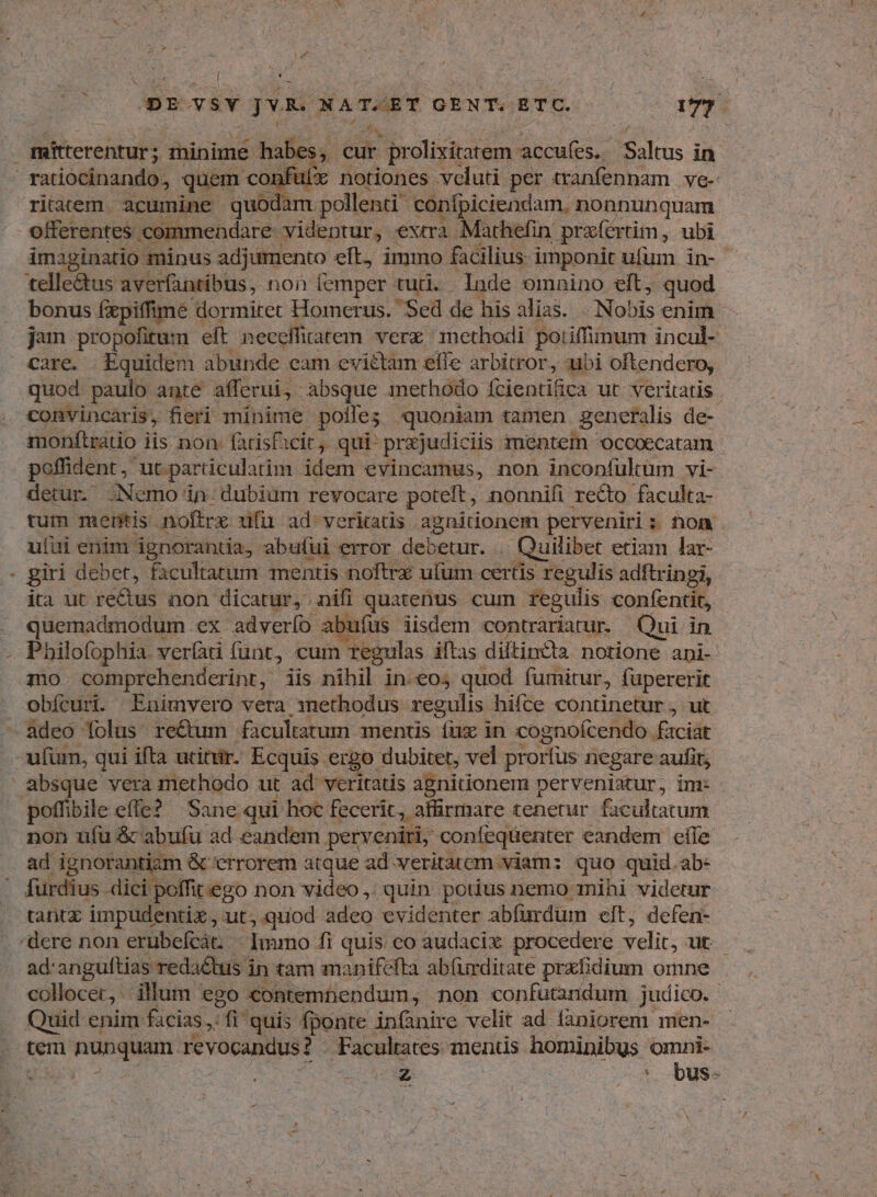 MT e Miherentafi ; minime habes; m ek ir prolixitarem accufes. Saltus in riem. acumine quodam pollenti confpiciendam, nonnunquam offerentes commendare videntur, extra Mathefin przíertim, ubi imaginatio minus adjumento eft, immo facilius imponit ufum in- telle&us averfantibus, non femper tut. . Inde omnino eft, quod bonus (xpiffime dormitet Homerus. Sed de hisalias. N obis enim jum propofitum eft necceffi udatem vere methodi potiffimum incul- quod paulo ante afferui, absque methodo fcientifica ut. veritatis . convincaris, fieri minime polle; quoniam tamen generalis de- monftratio iis non fatisficit, qui pr&judiciis mentem ocooecatam poffident , ut particulatim idem evincamus, non inconfultum vi- detur. Nemo in dubium revocare poteft, nonnifi recto faculta- tum mentis noftre ufu ad veriatis agnidonem perveniri ; : hon. ufui enim ignorantia, abufui error debetur. . Quilibec etiam lar- giri debet, facultatum mentis noftrz ulum certis regulis adftringi, ita ut re&us non dicatur, nifi quatenus cum regulis confentit, quemadmodum .ex adverfo abufus iisdem contrariatur. Qui in Philofophia verfati funt, cum | regulas iftas diftincta notione api- mo comprehenderint, iis nibil in.eo5 quod fumitur, fupererit obícuri. Enimvero vera inethodus regulis hifce continetur , ut non ufu & abufu ad eandem perveniri; confeqüenter eandem efle ad ignorantizm & crrorem atque ad veritatem viam: quo quid.ab: fürdius .dici j poffitego non video ,; quin. potius nemo mihi videtur tanix impudentiz, ut,.quod adeo evidenter abfurdum elt, defen- ad:anguftias reda&tus in tam manifefta abfurditate prxfidium omne - collocer, illum ego. contembendum non confutandum. judico. Quid enim facias, nf quis fponte infanire velit ad. faniorem men- tem nunquam revocandus? Facultates mens hominibus omni- URUy - LU XE | 5 dus.