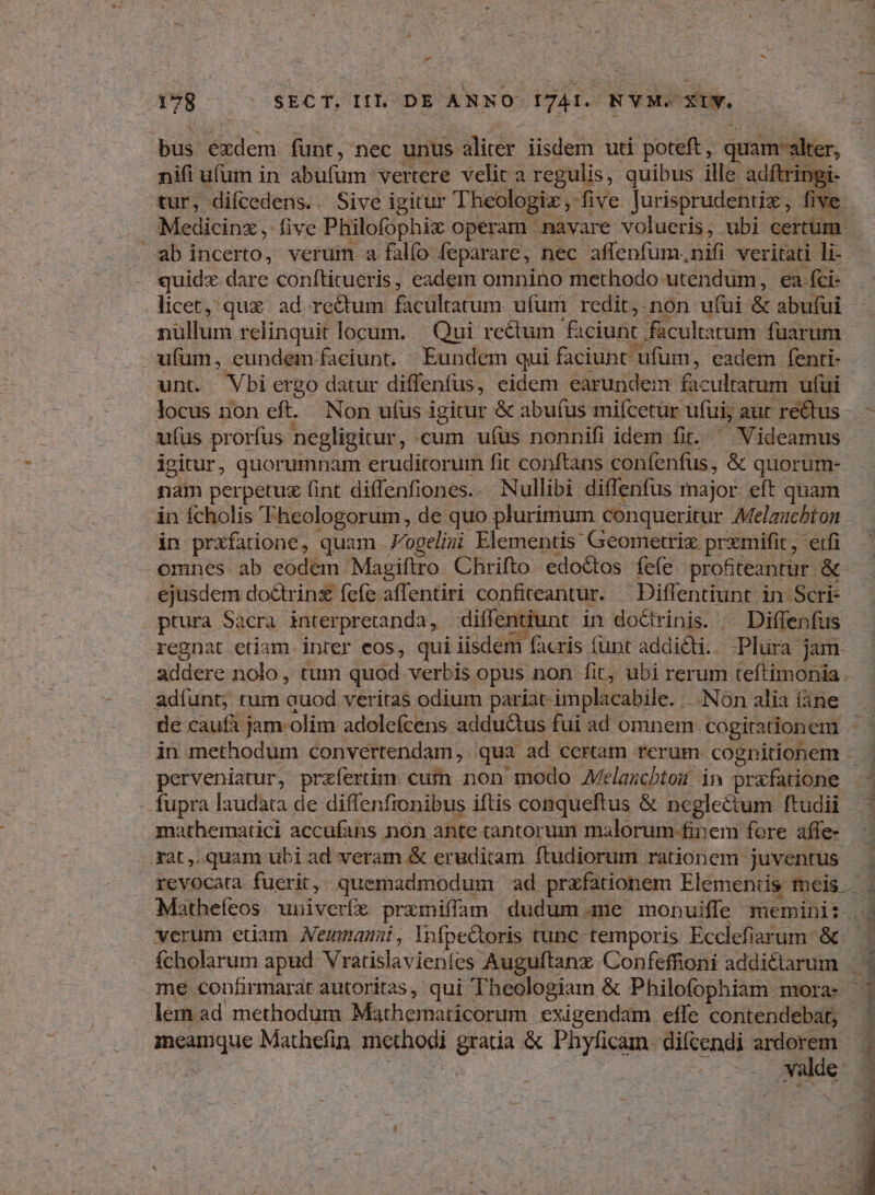 198 ^. — SECT. HI. DE ANNO 1741. NYM- x- p100 d bus ézdem funt, nec unus aliter iisdem uti poteft , quim alter, nifi ufum in abufum- vertere velit a regulis, quibus ille adftrin ab incerto, verum a falfo feparare, nec affepfum.nifi veritati li- quid dare conftitueris, eadem omnino methodo utendum, ea fci- nullum relinquit locum. | Qui rectum faciunt. facultatum. füarum ufum, eundem faciunt. Eundem qui faciunt ufum, eadem fenti- unt. Vbi ergo datur diffenfus, eidem earundem faculratum ufui igitur, quorumnam eruditorum fit conftans confenfus, & quorum- nam perpetuz fint diffenfiones.- Nullibi diffenfüs major eft quam in fcholis Theologorum, de quo plurimum conqueritur AMelauchton in prxfatione, quam ogelis; Elementis Geometriz przmifit, etfi ejusdem doctrins fefe affentiri confiteantur. Diffentiunt in Scri: . ptura. Sacra interpretanda, diffentiunt in do&trinis. Diffenfüs regnat etiam inter eos, qui iisdem facris (unt addidi. -Plüra jam. adíunt, tum auod veritas odium pariat- implacabile. .- Non alia àne perveniatur, przfertim cum non modo JMelazcbtous in prxfatione - fupra laudata de diffenfionibus iftis conqueftus & neglectum ftudii: mathematici accufans non ante cantorum malorum finem fore affe- xat, quam ubi ad veram & eruditam ftudiorum rationem juventus revocata fuerit, quemadmodum ad prafationem Elements meis... fcholarum apud. Vratislavienies. Auguítanz Confeffioni addiciarum Bcc Mathefin 'USFORUE grada & Phyficam. difcendi ardorem E!