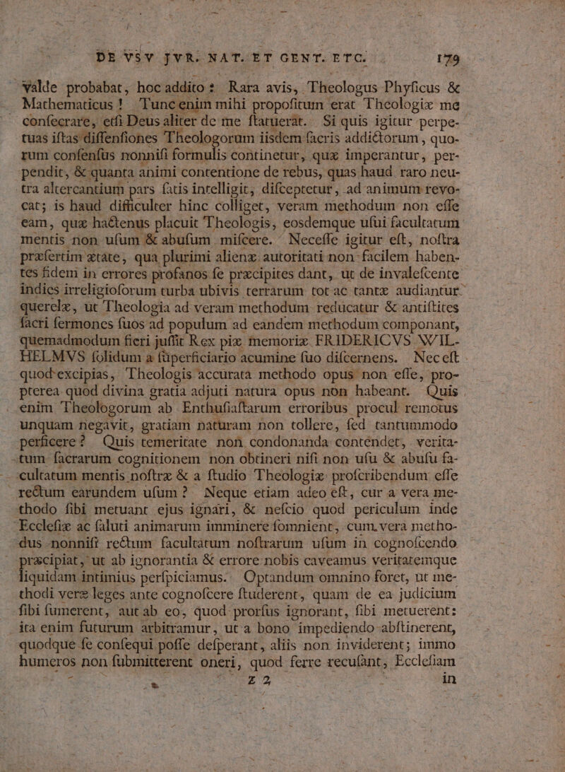 Walde probabat, hoc addito 2 Rara avis, T heologus Phyficus & tuas iftas diffenfiones Theok orum iisdem facri is addictorum , quo- rum confenfüs nonnifi fohtaulis s continetur, qux imperantur, per- pendit, & quanta animi contentione de rebus, quas haud. raro neu- tra altercantium pars fatis intelligit, difceptetur, ad animum revo- mentis non ufum & abufum mifcere. ^ Neceffe igitur eft, noftra praífertim. qtàte, qua plurimi alienz: autoritati non- fácilern. haben- tes fideni in errores profanos fe prxcipites dant, ut de invalefcente querelx, ut Theologia ad veram methodum. reducatur & antiftites facri fermones fuos ad populum ad eandem methodum componant, quemadmodum fieri juffit R ex piz memoriz FRIDERICVS WIL. .quod'excipias , Theologis : accurata methodo opus non effe, pro- pterea quod divina gratia adjuti natura opus non habeant. Quis enim Theologorum ab Enthufiaftarum erroribus procul remotus unquam negavit, gratiam paturam non tollere, fed. tantummodo perficere ? Quis temeritate non condonanda conténdet, . verita tum facrarum c cognitionem non obtineri nifi non ufu & abufu fa- - cultatum mentis noftrz & a ftudio Theologiz profcribendum effe re&um earundem ufum ? Neque etiam adeo eft, cur a vera me- thodo fibi metuant ejus ignari, & nefcio quod periculum inde Ecclefi ac faluti animarum imminere fomnient; cum, vera metho- -dus -nonniff re&um | facultátum noflrarum ufum in cognoícendo prcipiat ut ab ignorantia & errore nobis caveamus veritaremque liquidam intimius perfpiciamus..| Optandum omnino foret, nt me- thodi vere leges ante cognofcere ftuderent, quam de ea judicium — fibi fumerent, autab eo, quod prorfus ignorant, fibi metuerent: .áta enim futurum E our: uta bono impediendo abftinerent, quodque fe confequi poffe delperant, aliis non inviderent; immo z dnd BUY Vah in I*