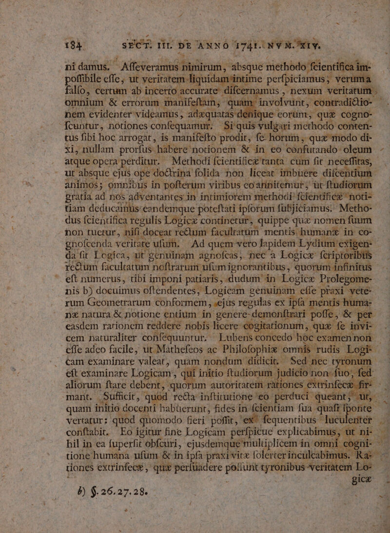 194. SEC $30 DE NNÓ ázita vit: LS nidamus. - Alfeveramüs. Sidi absque iietbbdo ifle poffibile effe; ut veritatem liquidam'intime perfpiciamus veruma falfo, ertum ab incerto. accurate. difternamus nexum veritatum . Hque eorum, qu£ cogno- fcuntur, notiones confequamur. Si quis vulgari methodo conten- tus fibi hoc arrogat, is manifefto: prodit, fc horum, -qux modo di- xi, nullam prorfus habere notionem & in eo confutando- 'oleum - atque opera perditur,- Methodi fcientifice ranta cum fit neceffi itas, ut absque ejus ope do&rina folida non liceat imbüere di(centium. animos; omnibus in pofterum viribus eo'aninitemur; ür ftudiorum gratia ad nos adventantes in intimjorem methodi, fciendficx notis tiam deducaintis- eandemque poteftati ipfofum fubjiciamus. Metho- non Hen nifi e Seb facilrartim mentis. Mb d in co-. tfm qui c dfeacude Assn iphoiMitug, nA. - nis b) docuimus oftendentes , Logicam genuinam efle praxi Gere rum Geometrarum. conforme; »ejus regulas ex ipà mentis. uma: nx natura & notione entium in genere- -demonfirari pofle, I per easdem rationem reddere nobis licere cogitationum, qur fe invi - cem naturaliter confequuntur. - Lubens concedo hoc examen non. cam examinare valeat, quam nondum didicit. Sed nec tyronum. cít examinare Logicam, |ui initio HM judicio non fio, fed r xy 1398257 prs AW ht rea anie eo o péreudi queant; Ib quam initio docenti habüerunt; fides in fcientiam fua. quafr fpotte | vertatur; quod quomodo fieri poffit, ' ex fequentibus * luculenter DES ^ P» tione humana ufum. & in ipfa praxi vitx folerter inculcabimu ORE tones extrinfec& , qux perfuadere m — veritàtem. Lo- es gicx P) $.26.27.28. -