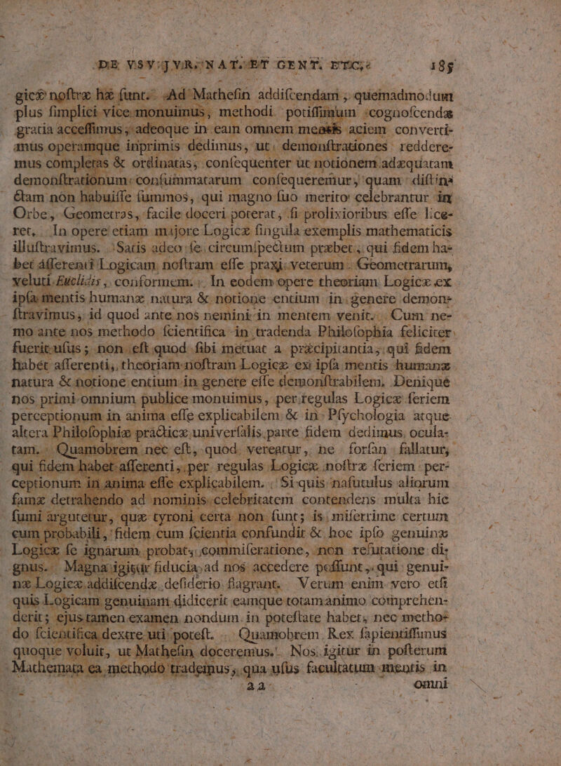 ; y 4m MU PAES ^ sAd? lachefin addifcendami 5» quemadmodum plici vic e üuimus, methodi | poti mum :cognofcendas acceffi nad | oque in ean 10 meas aciem convertd- - umque inprimis: dedimus, ut. - demo. Mirationes reddere- ; & ordinatas; - ieonfequcio ied Ot onem adzquatam | um. confuimmatarum con(equereriur ;'quam : diftina buiffe (ummos, qui magno fuo merito: celebrantur imn. illuftravimus. Satis adeo e. circumipectum prabet qui fidem ha* Geometrarum;, iu i. Euclidis , conformem. In eodem a opere theoriam. Logicx ex. mentis humanz natura & notione entium in.genere demons ophia felicirer: ifus; non eft quod. fibi metuat a. pricipitantda;. ,qui fidem ublice monuimus, per. tegulas Logicz feriem perceptionum in ànima effe explicabilem. & in- Pfychologia atque. im pràcticx. univer(ilis.parte fidem dedimus, ocula- 'em nec eit, quod. veregtur, ne. forn fallatur,. » per. xegulas. Logicx. noitrz feriem : per- * em. ;'Si-quis nafütulus aliorum. ) ritatem eonigicns mulia hic. den [c | ibugdit & mm Pd genuinx n probat 3.commiferatione, non xefuratione: di; gisdr fiducia»ad nos accedere poffunt ;, qui genui- d ceni defiderio o dign. : Verum « enim vero etfi nata ea methodo ti 75 RR ufus euam. ansatis in GPS COEM Beda , mni