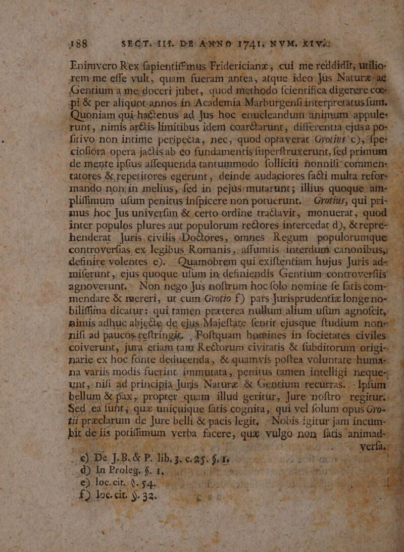 pU Rex: aiicuamde Fride idit; Gentium a me; doceri jubet, quod. method o fcientifica digerere. ie d pi&amp; per aliquot.annos in Academia Mar jur iun nfi in iericnusnfcdle .: Quoniam qui-ha&amp;tenus' ad Jus -hoc enucleandum ài ág ! T«uhr.,. nimis ar&amp;tis limitibus ideni €oaré aru differentia ejusa po --— fitivo non intime peripetia, nec, quod optaver: e Perito PR | ciofiorá opera ja&amp;tis ab eo fundamentis fuperftruxerunt, fed primum de mente ipfius allequerida tantummodo folliciti nonnifi? commen: ^. tatores &amp;, repetitores. egerunt , . deinde audaciores fa&amp;ti multa. ref inando nohin melius; fed in pejus; mutarunt; illius quoque pliffmum ufum penitus infpicere non potuerunt. — Grofíur, qui. pis T anus hoc Jus univerfin &amp;. certo-ordine tratiavit, monuerat, quod A d .ánter populos plures aut populorum re&amp;ores intercedat d), &amp;repn 3 henderat Juris. civilis : Doctores, omnes Regum populorumc i controverfias ex. legibus Romanis ,. affumtis. interdupt canonibus, ri definire; volentes €)... Quamobrem qui.exiftentiam. hujus [iot aM miíerunt ,, ejus quoque. ulum in; definiendis Gentium-controverfiis S agnoverunt.: Non nego jus noftrum hoc folo nomine fe fatis com- mendare &amp; reereri, ut cum Grof?o f) pars Jurisprudentixlongeno- | ( biliffiima dicatur: qui tamen praterea nulluni alium ufüm. agnofit, : imis adhuc abiecte de ejus; Majeftate fentit. ejusque. ftud m nons mifi ad paucós.reftringit. Poftquam homines in foc civiles - Toners jus eciam tam rei ide civitatis &amp; fubdi M pu variis modis iain imi  unt, nifi ad. principia. Juris. Nat : iu .— bellum. &amp; t pax ; propter quam. illud gericür, Jur :2. fuf ufi tj. qux unicuique fatis cog nita, qui vel jobs op Hi m de Jure belli &amp; pacis legit, -Nobis igitur jam i : Eo pmum Verba. facere, qux vulgo nen fatis ai E^ M e 3 as * ^ THÉ 4 1 j ; , d * D Nun ; à E y di « x PEE A. f MULA EN. j , i ^. : b nn 3x ] B. P. Jil ),: C. e. f  Y : 1 ; 23 M T &amp; A * V NA OUR Mot es i y EM LANE o0 AE pe o RE € gj L dé Po; 23 $T CONI ALIS EI L bx-w d ws T4 Go 1M RET ^ 4  ——* * 4 A 5 i . 3 r * p | s bl. Jap » tu Zn As. : E Y Ww 1. 2 lA i Y , - , LONE 3 2E o Nu » at AES Ma LM | , b 1£.045* Mr) TA COAR r. loc.cit. EUREN Wd uo ouo d£ iia DE. di &amp; : i a M V *  r P A e » ^ jd  e z^ m LE j 4 CUN Él ^  4 j 