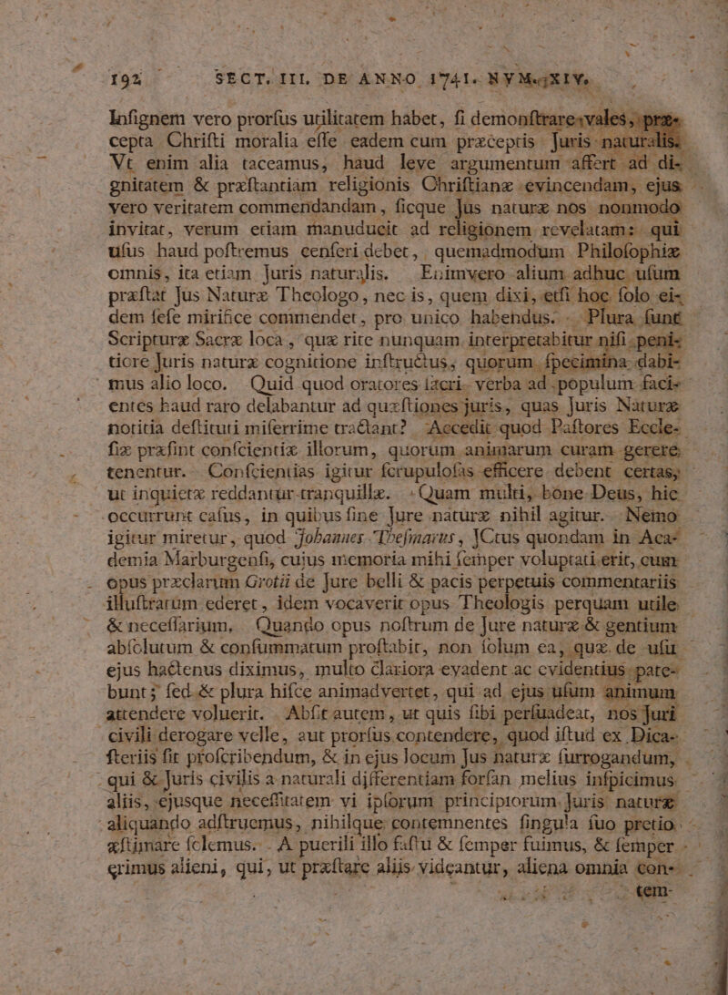7» JEN Ten - - SRGTS IIl DE ANNO I7ATS NYMeXIY. Wu lofignem vero prorfus utilitatem habet, fi demoni lrarexv: cepta. Chrifti moralia effe. eadem cum przceptis - furis. : ; Vt enim alia taceamus, haud leve argumentum affert ad i dici: gnitátem & prxíftantiam religionis Chriftianz : evincendam, ejus - Vero veritatem commendandam, ficque Jus naturx nos. nonmodo: invitat, verum etiam iBapudtieit ad rcligionem revelatam: - qui ufus haud poftremus cenferi dcbet, ; quemadmodum Philofophiz omnis, ita etiam [uris naturjlis. — Enimvero alium adhuc utum praftat Jus Naturz. Theologo, nec is, quem disi, etfi h ig ele dem fefe miri&ce commendet, pro unico habehdus. . pt ura. funt - Scripturz Sacre loca , qux rite nunquam, interpretabitur jiifi. peni- tiore Juris naturz cognitione inftruétus, quorum. fpecimina: « - mus alio loco. Quid quod oratores iacri-. verba ad . populum. facie entes baud raro delabantur ad quxftiones juris, quas Juris Nature notitia deftituti miferrime tractant? Accedit: quod Paftores Eccle- fix prxfint confcientix. illorum, quorum animarum curam gerere. tenentur. | Con(ícientias igitur fcrupulofas w- ie debent certas) - ut inguietx reddantür. PU: Quam multi, bone-Deus, hic occurrunt cafus, in quibusfine Jure náturz nihil agitur. Nemo: igitur miretur, quod. fobanaes Defimarus , JCtus quondam in Aca- — | demia Maiburgenfi, cuius memoria mihi feinper voluptati. erit, cugr | opus przclarum Grotii de Jure belli & pacis perpetuis commentariis — illuftrarum ederet , idem vocaverit opus Theologis perquam utile & neceffarium, | Quando opus noftrum de Jure naturx. & gentium abíolutum & confummatum proftabit, non folum ea, quz.de ufu —— ejus hactenus diximus, multo clariora eyadent ac cvidentius pate-- » 3 bunt; fed. & plura hifce animadvertet, qui-ad ejus. ufum animum. 1 attendere voluerit. Abfit autem, ut quis fibi períuadeat, nos Juri - civili derogare velle, aut prorfus. contendere, quod iftud ex Dica- ' | fteriis fir profcribendum, & in ejus Jocum Jus naturx furrogandum, . - qui & Juris civilis a naturali differentiam forfan melius infpicimus. - : aliquando adftruemus, nihilque contemnentes fingula fuo pretio. ^. fumare fclemus.- A puerili illo fatu & femper fuimus, & d. x Srimus aieni, qui, ut prets aliis. fideantdiy aliena omnia cons E