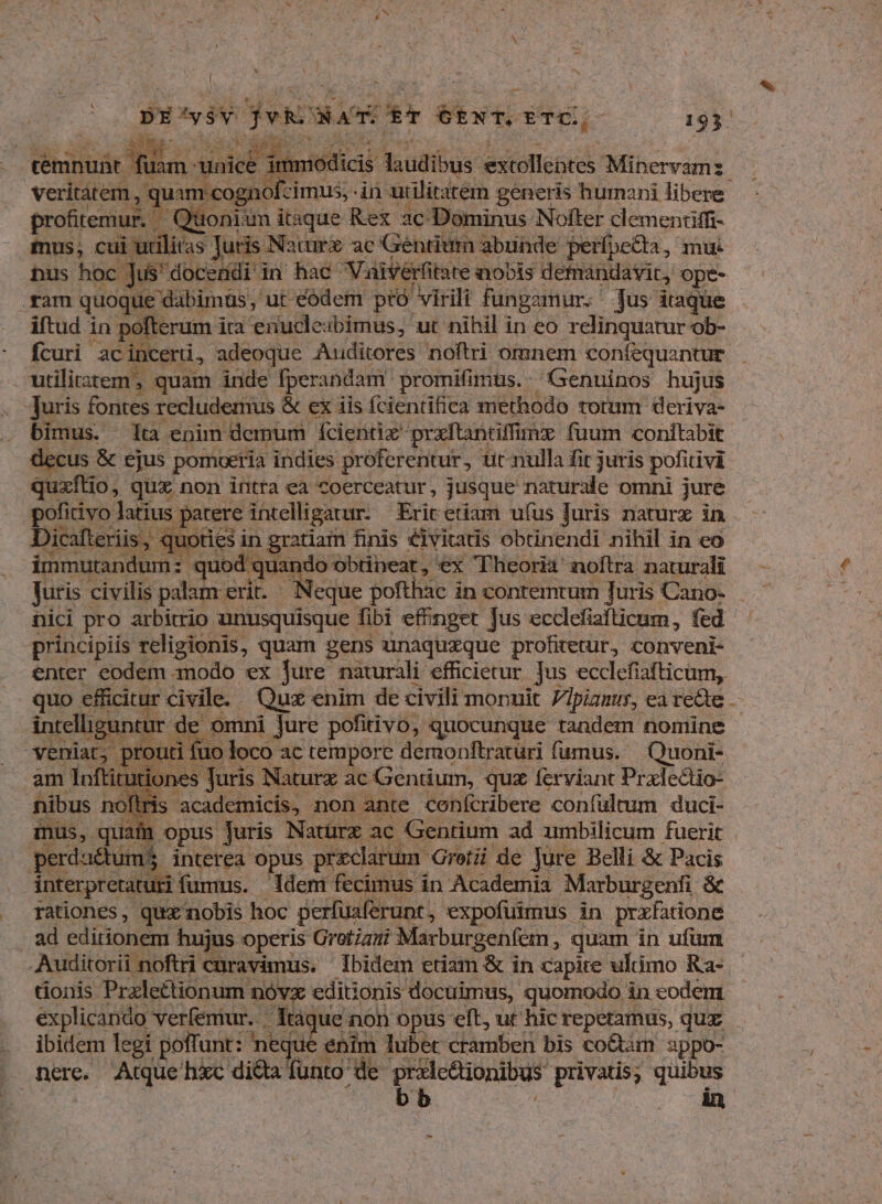 met - DECyiv jh. D DET GENT. ETC., cin 193. | ig qemnuüt Ania ER. ^ scr laudibus extollebtes Mihervanit veritàtem, ; quam eognofcimus, in axiliratem ; generis humani libere profitemur. — Quoniam itsque Rex. ac Dominus Nofter clementiffi- mus, cui udlitas Juris. Nature ac Gentium abunde perfpetta, mu nus hoc | Je docendi in hac Vaivérfitate inoois demandavic, Ope- .ram quoque dabimüs, ut eódem. ptó virili füngamur.- Jus itaque iftud in pofterum i ita enucle: ibimus, ut nihil in eo relinquatur ob- fcuri ac incerti, adeoque Auditores noftri omnem coníequantur utilitatem, quam inde fperandam' promifimus.. Genuinos hujus . Juris fontes recludemus &amp; ex iis fcientifica methodo totum deriva- bimus. lta enim demum fcientiz praftantiffmz fuum conitabit &amp;cus &amp; ejus pomoetía indies proferentur, tit nulla fit juris pofitivi quxflio, qux non intra ea coerceatur, jusque naturale omni jure pofitivo latius patere ántelligarur. Exit etiam ufus Juris naturx in Dicafteriis, quoties in gratiam finis éivitatis obtinendi nihil in eo immutandum: quod . oes obtineat, ex Theoria noftra naturali Juris civilis palam erit. nici pro arbitrio unusquisque fibi effinget jus ecclefiafticum, fed principiis religionis, quam gens unaquxque profitetur, conveni- enter eodem modo ex Jure naturali efficietur jus ecclefiafticum, quo efficitur civile. Quz enim de civili monuit piamus, ea recte ibant d de omni Jure pofitivo, quocunque tandem nomine routi fuo loco ac tempore demonftraturi fumus. Quoni- n Inftitutiones Juris Naturz ac Gentium, quz feryiant Prxlectio- fibus noftr is academicis, non ante confcribere confültum duci- mus, . quate. opus Juris N. atürz ac Gentium ad umbilicum fuerit perdu&amp;tum$ interea opus przclarum. Gretüi de Jure Belli &amp; Pacis interpretaturi fümus. | Idem fecimus in Academia Marburgenfi &amp; rationes, qux nobis hoc perfi uaferunt, expofuimus. in prxfatione . ad editionem hujus operis Grotiani Marburgenfem, quam in ufum Auditorii noftri cnravimus. ibidem ctiam &amp; in capite ultimo Ra- tionis Przleétionum nóvx editionis docuimus, quomodo in eodem. explicando verfemur. Taqu e non opus eft, ur hic repetamus, quz . ibidem legi poffunt: neque enim. lubet cramben bis co&amp;am appo- nere. Atque hic diéta funto de. prilc&amp;ionibus privatis, quibus i bb dn
