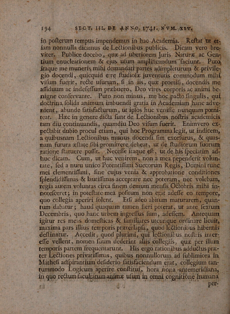 duae in pofterum tempus. impendet emus in hac Academia. .. Reft t1 iam nonnulla dicamus. de Lectionibus ;publicis.. Dicam vero bre. - viter. . Publice docebo. .qux.ad uberiorem Juris. Naturz, ac Gen: B4. 1 tium enucleationem. & ejus, ufum. amplificandum ^ faciunt. . Puto Ataque me muneris mihi demandati partes adimpleturum. & privile. gio docendi ,. quicquid ere ftudiofx juventutis. commodum. mihi vifum. fuerit, recte ufürum.,,. fi . in iis, qux promifi docendis. me affiduum ac indefeffum prabuero, Deo vires corporis ac. animi be- nigne confervante. . Puto non minus, me hoc ,pa&to fingulis , qui. do&rina, folida animum imbuendi gratia in Academiam hanc adver - nient,,, abunde fatisfa&turum, ut ipfos huc venifíe nunquam poeni: tcat. Hxcin genere dicta funt de. Lectionibus noftris academic ds tam diu «ontinuandis, quamdiu. Deo vifum fuerit. | Enimvero ex. peétabit dubio procul etiam, qui hoc Programma legit, ut indicem, - a quibusnam Le&ionibus munus. docendi. fim. exorfurus, & quas- n nam futura xítate fibi: promittere, debeat ,. ut de, ftudiorum füoru: /c - ratione ftatuere poffit. .-. Neceffe itaque eft, ut de his fpeciatim ad- huc dicam. Cum, ut huc venirem , Don a mea. .pependerit volun- tate, fed a nutu unico Potentiffni Suecorum Regis, - Domini tunc. mei clemenüffimi, fine cujus venia & approbatione conditiones - fplendidiffimas & lautiffinas acceptare nec poteram, nec volebam, rcgia autem voluntas circa finem demum menfis O&obris mihi in- notefcerct; in poteftate meà pofitum. non erat adeffe. eo Xempore,- quo collegia aperiri folent. — Ef adeo abitum. maturarem,. quan- - tum dabatur; haud quaquam tamen fieri. poterat, ut ante. fexcum. Decembris, quo hanc urbem ingr fus. fum, adeflem. Antequam. igitur res meas domefticas & familiares. utcunque ordinare licuit, ^. maxima pars illius temporis praterlapfa, « uod lc&tionibus hibernis deffinatur. | Accedit, quod. plurimi, qui le&ionibus noftris inter- €ffe vellent, nomen (us dederint. aliis collegiis, quz per illam. | temporis partem frequentarunt, — His ergo rationibus adduQtus pra- «3 ter Lectiones privatiffimas , quibus. nonnullorum, ad fublimiora QU Mathefi adfpirantium defiderio: fatisfaciendum € erat, collegium. tàn- - tummodo Logicum. aperire. conftituí, hora, .hopa M EM in quo rectum facultanum anim ufum i in. omni S CREDIRde E humana pe 4£Ot h Ao LENA