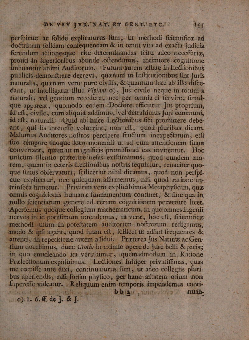 db od puc» ET 6ENT.O ETC : tor gierfpicue ae folide explicarurus | füm; ut uiefiodi foientifice. ad doctrinam folidam 'confequei ndain &amp; in omni vita ad exaéta judicia | ferendum a&amp;tior esque rite determinandas íciru adeo: neceffaris, prouti in füperioribus abunde. -oftendimus, intimiore: cognitione dinbuantur animi Auditorum.. ': Futura àutem- atate in Ds&amp;ichibut publicis:demonftrare decrevi , quxnani in Infticutionibus fint Juris - naturalis, quxnam vero: pure civilis, &amp; quantum hxc ab illo difce- dant, ut intelligatur illud 7Ipiagi 0), Jus civile neque in totum a naturali; vel gentium recedere. nec per.omnia ei fervire, fimul-- que appareat, quomodo. eodem: DoGore: cfüciatur. Jus proprium, d cft, civile; cum aliquid addimus, vel détrahimus juri communi, id eft; naturali» Quid ab/hifce. Letionibus fibi promirtere debe-- ant, qui iis intereffe voluerint, non eft, quod pluribus dicam. - Malumus Auditores:noftros percipere fru&amp;um inexpe&amp;tatum, etfr fuo témpore füoque doto:monendi: ut: ad eüm attentionem fuam ^convertant, quam ut magníficis promiffisad eas. invitentur. Hoc unicum filentio praterire: nefas. exiftimámus; quod .eundem mo- tem, quem 'in ceteris ;Le&amp;tionibus noftris fequimur, terraciter quo- que fimus obfervaturi ; fcilicet ut nihil dicamus. quod: non perfpi- cue; explicetur, nec quicquam. affirmemus , nifi quod. ratione in- trinfeca firmetur. Privatim vero explicibimus: Metaphyficam, quz omnis cognitionis humanz fündamentum. continet, &amp; fine qua in nullo Ície itiarum. genere. ad.certam. cognitionem pervenire licet. | loque collegium mathematicum, in quo omnesingenii E po iffum. intendemus, ut verz, hoc eft, fcientifice uft m. in pot jftatem. auditorum. noftrorum. edigamus, E &amp; ip! | agant, quod fuun ds[u fcilicet ut adfint frequentes &amp; attenti, in repctiticne autem. aff j ni. Praterea Jus Naturz ac Gen- - tium docebimus, duce Grotio in eximio opere de Jure belli &amp; pacis; in quo enucleando ita vér(abimur , quemadmodum in Ratione Prale&amp;ionum expofuimus. 'Le&amp;tiones: infüper priv.tiffimas, quas me ccepiffe ante dixi, continuaturus: (um , ut adeo collegiis pluri- bus apetiendis; nifi;forían p hyíico, per banc. zítatem: otium non Suptoclin videatur. «ic iepaqi cnim. A eaenk ucwcvng conti- 5) CHUGPS wi gi d$ bbia:, T S ade nuan-