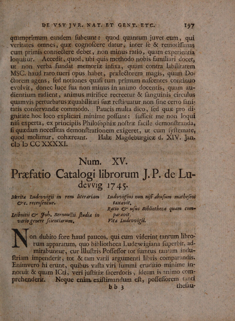 * T 3 Ysv JvR. NATSORT GENX.ETC.: , I97 quàmprimum. eandem. fübeunt: quod quantum. juvet. eum , qui .. veritates omnes, qux. cognofcere datur; inter fe & temotiffimas cum primis conrie tere debet, non minus ratio, quam experientia : loquitur. . . Accedit, quod , ubi. quis methodo nobis familiari docet, ut non verba fundat memorix infixa, quam contra labilitatem MSC. haud. raro tueri opus habet, prale&orem magis, quam Do: . €étorem agens, fed notiones quafi | tum. primum nafcentes continuo evolvit, donec luce füa non minus in animo docentis, quam au- dientium radient , animus. mirifice recreetur & fanguinis circulus quamvis perturbatus zquabilitati faz reftiruatur non fine certo fani- tatis confervandz commodo. : Paucis multa dico, fed qux pro di- gnitate hoc loco: explicari. minime poffunt: . (usficit me non loqui | bs B ex principiis Philofophix noftre facile demoriftranda, fi quzdam neceffitas demonftrationem exigeret, ut cum íyftemate, quod. molimur, cohxreant. ^ Halx Magdeburgica: d. XIV. dm do cn m SONUS. ewe rus ds Num. XV. aur Prafatio o librorum d P. de La- 12 devvig 1745. ib diia | Merita passif in Tem literariam Lndvvigiu s non n nif alufum mathe 2 €. AA Juris fAxavit, /— c geio ez ufus Biblorbeca quam come Leibyitii e gui. Bernoulli Jie: ip o paravit. — d: ; 11406 Mes jim A Fita iid N jon oio fore haud dean 'qui cum cnn tanrum dod rum apparatum; quo bibliotheca Ludewigiana füperbit, ad- zH mirabuntur, cur Illuftris Poffeffor tot füumtus tanrzm indu- fiam j impenderit; tot & tam varii argumenti libris. comparandis. Enimvero hi erunt, quibus: -vafta viri fummi: eruditio minime in- notuit € quam ICti, veri juftitiz facerdotis ,. ideam is 2nimo com peche qux ds enim. exiftimandum. eft, pofleflorem and bb3 - thefau-