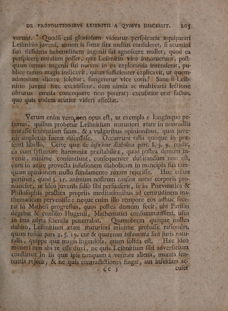 2: A H j  DE PROPOSITIONIBVS LEIBNITIT A QviBYs DisCESsIT. — 203. verunt. ^*Quodfi cui gloriofum- videatur. perfpicacia *quiparari Leibnitio juveni, annon is famx fux melius confuleret, fi acumini fuo. diffidens hebetudinem ingenii fui agnofcere mallet, quod ea perfpicere nondum poffet; qux Leibnitio viro innotüerunt, poft- quam omnes ingenii fui nervos in ea exploranda intenderat, pu- .. blice camen magis indicavit , quam fufficienter explicavit, ut quem- admodum dicere folebat, fungeretur vice cotis?^ Sane fi Leib- nitio juveni hxc excidiflent, dum nimia ac multivaria lectione obrutus . omnia-'concoquere non poterat; excufatior erat^ factus, quo quis eodem acutior videri affeQat. -—— ^7 CURES bi y n d Verum enim vero,gen opus eft, ut exempla e longinquo pe- Jia * . ur LR y v y^ A n Vx qiu io nus, quibus probetur Leibnitium. maturiori: &amp;tate in nonnullis e w. UV Y FS 2m 3 guo 377 : pu x cM xt »$ Iani rate XN a 1 in ima adyta fcientíz penetraban . Quamobrem quoque nullus Pr ralis , quippe quz magis ingeniofa, quam folida eft, —, Hxc ideo . [o nft tuat tamquam a veritate aliena, mutata fen-. 4 ü ; L ) j |