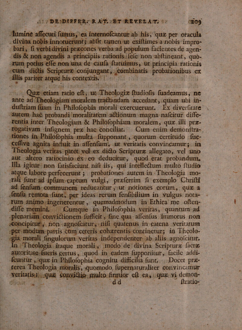 : Mind nternof antur ab his; qui per ofacula - . divina. bir. tamen ut exiftimes a: nobis impro- bari ver da pt | facientes de een | ipturz d Angant t emis Brobuionibos ex p Ls i P ——2 : | a x tóc gia ftudiofis bnidkess; ne ;Theok Ud moi es trad (I adazh. accedant,:quam ubi in- dufiziam I in » Philofopbia morali exercuerunt. Ex diverfirate- Autem: haé probandi moralitatem actionum magna. nafcitur diffe- rentía inter bculediuh & Philofophiam moralem, quz illi prx- -rogativam infignem. qus hac conciliat... Cum enim demonítra- , tiones in. Philofophia multa. -füpponant , quorum. certitudo .fuc- - ceffiv« Agnite.; nfluit in. xilfesium dut üt veritátis convincamur; in - . heologia veritas pátét: vel:ex dié&to Scripturz allegato, vel uno aut. rte niipeinisudin :e0 deducitur, quod erat probandum. P igittir: non fatisfaciunt. nifi iis,. qui intelle&tum multo ftudio - atque labore perfecerünt ; probationes autem.in .Theolopia mo- Ali funt ad - ipli captum vulgi, przxfertim fi exemplo Chrifti ad, fenfum.communem: reducantur ;:ut nótiones eorum, quz a .fenfü ri nt; per ideas rerum fenfibilium in vulgus nota- rentur , quemadniodum . in Ethica me often- umque . in-Philofophia veriras, quantum ad lionem fufficit i ph qu il sius: immotus. non moi un sik cum cerei s doprinetur;- in hodie: ! -morali fingulorum 'vetitas. e veria mis ab: aliis;agnofcitur. In | Theologia. itaque moràli, .modo'de'divina Scripturz (acre autoritutg. fueris certus , quod. in eadem fupponitur, facile addi- cuntix s; 2 lofophia. cognitu. difficilia funt, ..... Docet pra- is, xjuomodo, fupernaturaliter convincamur yeriatis;..qu& €onyidio. ree cwn eft ea, ua yi demon- dide iu o SR ftratio- Z