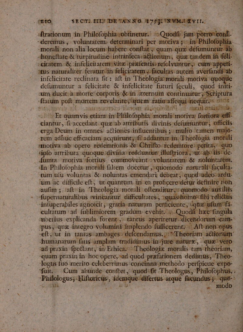 -morali: non alia locum-habere conftat ; quam. qui défumun -honeltate &' türpitudiie: intrinfeca:aé lionum. ip ic -citatem. & infelicitatem. vitx infelicitate reclinata fit: aft in j[ tror sega inen quót um ducit. a: morte corporis &in -xternum continuatur; ;'Schiptura ftatim pali mortem Mer agr tn nid fatio:affequi nequit, 505 - i Et quamvis etianr-in Pkilofophia: morali motiva: foittiora il ciantur, fi accedant: qux ab attributis divinis defumuntur ; officiis. xem adhuc efficaciam acquirunt; fi addantur in. 'Fheologià : &ipfo attributa -quoque:divina» redduntur: illuftriora , ut rin E um ac difficile eft, ut quantum. in ea. proficcre'detur een. cultatum ' ad. fublimiorem: gradum. evehic. 4. ( uodfi hixcfing I uberius explicanda. for €: $ tantus. aperire it--dicehdorum. icant- ;pus, quz integro volumir (€ fufficerent Ei After pu -eft;'ut in tantas. ambages» & cend heoriam acionü humanarum: fas. amplam tradi vane usiinuse' nitur, per o. ad praxin fpe&ant; in Erhiclios Theolopix moralis: tried Han, quam praxin in hoc opere, ad quod przfationem dedimts; Fheo- fuit. . Cura abunde conftet,' quod:ffit Theologus , Philof p 5 mn AD