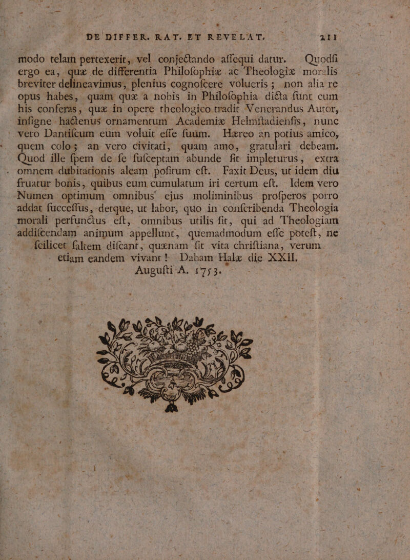 e * DE DIFFER. RAT.ET REVÉLAT. ^ TU a : modo telam pertexerit, vel conje&tando afequi datur. Quodfi ergo ea, quz de differentia Philofophix ac Theologix mor:lis breviter delineavimus, . plenius cognofcere volueris ; non alia re. opus habes, quam que a nobis in Philofophia di&a fünt cum his conferas, qux in opere theologico tradit Venerandus Autor, infigne hadenus ornamentum .Academix Helmitadiebfis, nunc .. vero Dantiícum eum voluit effe fiim. | Harco an potius amico, quem colo; an vero civitati, quam amo, gratulari debeam. Quod ille (pem de fe füfceptam abunde fit impleturus, extra omnem dubitationis aleam pofirum- eft. Faxit Deus, ut idem diu fruatur bonis, quibus eum cumulatum iri certum eft. Idem vero Numen optimum omnibus ejus moliminibus profperos porro addat fucceffus , -detque, ut labor, quo in confcribenda Theologia morali perfundtus eft, omnibus utilis fit, qui ad Theologiam . addifcendam animum. appellunt, quemadmodum efle poteft, ne fcilicet faltem difcant, quxnam fit vita chriftiana, verum. edam eandem vivant ^ Dabam Halx die en AMEND, Mor.