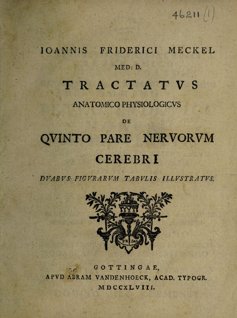 : I | 't'X' '' 4k£! I UI ' t *• . : ' - • r v . ' . IOANNIS FRIDERICI MECKEL t / ** ' , ■ ’ ' S ' MED: D, TRACTATVS ANATOMICO PHYSIOLOGICVS - j ^ ( , # % , » i DE / , „ • * QVINTO PARE NERVORVM CEREBRI BVAB VS FIGFRARVM TABVLIS ILLVSTRATVS. Zfj G O T T I N G A E, APVD ABRAM VANDENHOECK, ACAD, TYPOGR. MDCCXLVIII.