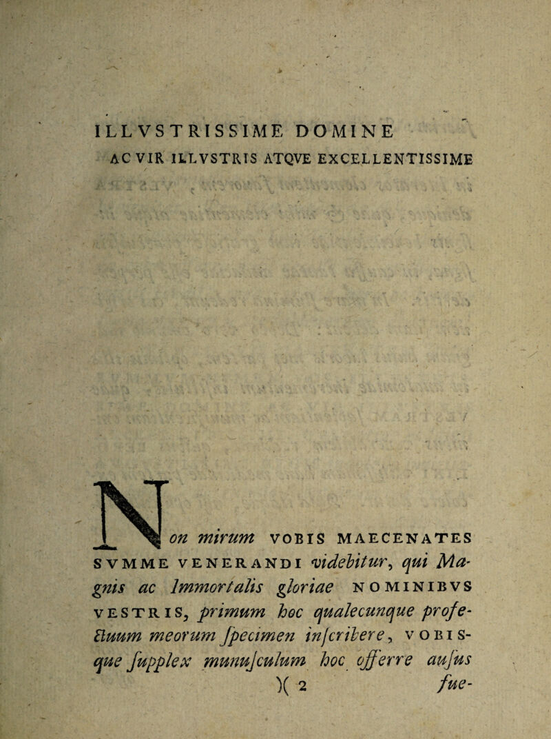 > ILLVSTRISSIME DOMINE AC VIR ILLVSTRIS ATQVE EXCELLENTISSIME ' f ; ' ' ^ VOBIS MAECENATES svmme venerandi videbitur, qui Ma¬ gnis ac Immortalis gloriae nominibvs vestris, primum hoc qualecunque profe- Eluum meorumfpecimen injcribere, vobis- que fupplex munujculum hoc offerre aujus