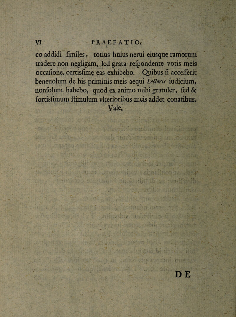 «• A- VI PRAEFATIO. 1 '1 co addidi fimiles, totius huius nerui eiusque ramorum tradere non negligam, fed grata refpondente votis meis occafione, certisfime eas exhibebo. Quibus fi acceflerit beneuolum de his primitiis meis aequi Lectoris iudicium, nonfolum habebo, quod ex animo mihi gratuler, fed & fortisfimum itimulum vlterioribus meis addet conatibus. Vale, ■ •> 'V f ■ ’ D E I