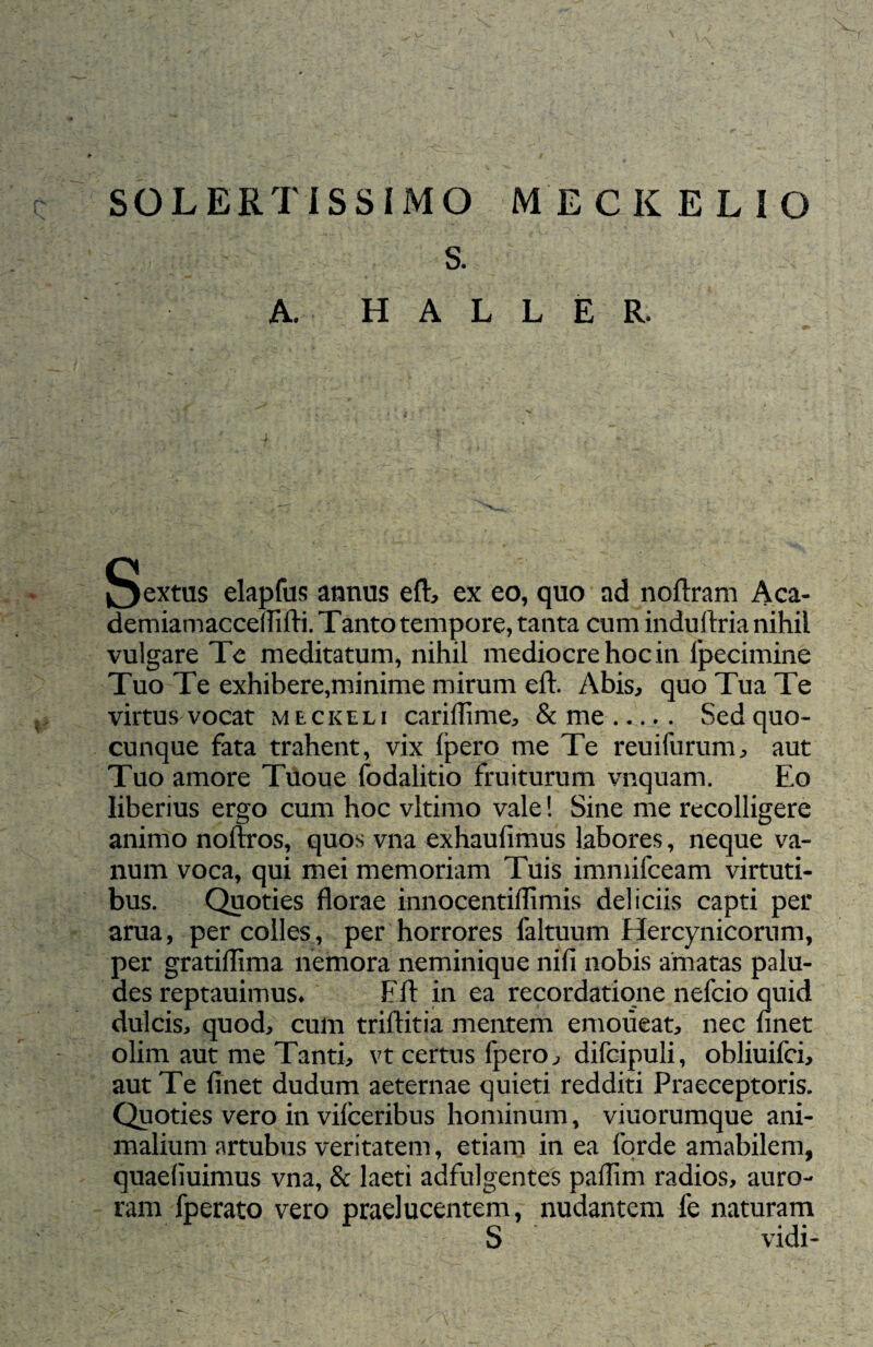 SOLERTiSSIMO MECKELIO S. A. H A L L E R. Sextus elapfus annus eft, ex eo, quo ad noftram Aca- demiamacceuifti. Tanto tempore, tanta cum induftria nihil vulgare Te meditatum, nihil mediocre hoc in fpeciinine Tuo Te exhibere,minime mirum eft. Abis, quo Tua Te virtus vocat meckeli cariflime, & me. Sed quo¬ cunque fata trahent, vix fpero me Te reuifurum, aut Tuo amore Tuoue fodalitio fruiturum vnquam. Eo liberius ergo cum hoc vltimo vale! Sine me recolligere animo noftros, quos vna exhaufimus labores, neque va¬ num voca, qui mei memoriam Tuis immifceam virtuti¬ bus. Quoties florae innocentiflimis deliciis capti per arua, per colles , per horrores laltuum Hercynicorum, per gratiffima nemora neminique nifi nobis amatas palu¬ des reptauimus* Eft in ea recordatione nefcio quid dulcis, quod, cum triftitia mentem emoiieat, nec finet olim aut me Tanti, vt certus fpero, difcipuli, obliuifci, aut Te finet dudum aeternae quieti redditi Praeceptoris. Quoties vero in vifceribus hominum, viuorumque ani¬ malium artubus veritatem, etiam in ea forde amabilem, quaefiuimus vna, & laeti adfulgentes paflim radios, auro¬ ram fperato vero praelucentem, nudantem fe naturam S vidi-