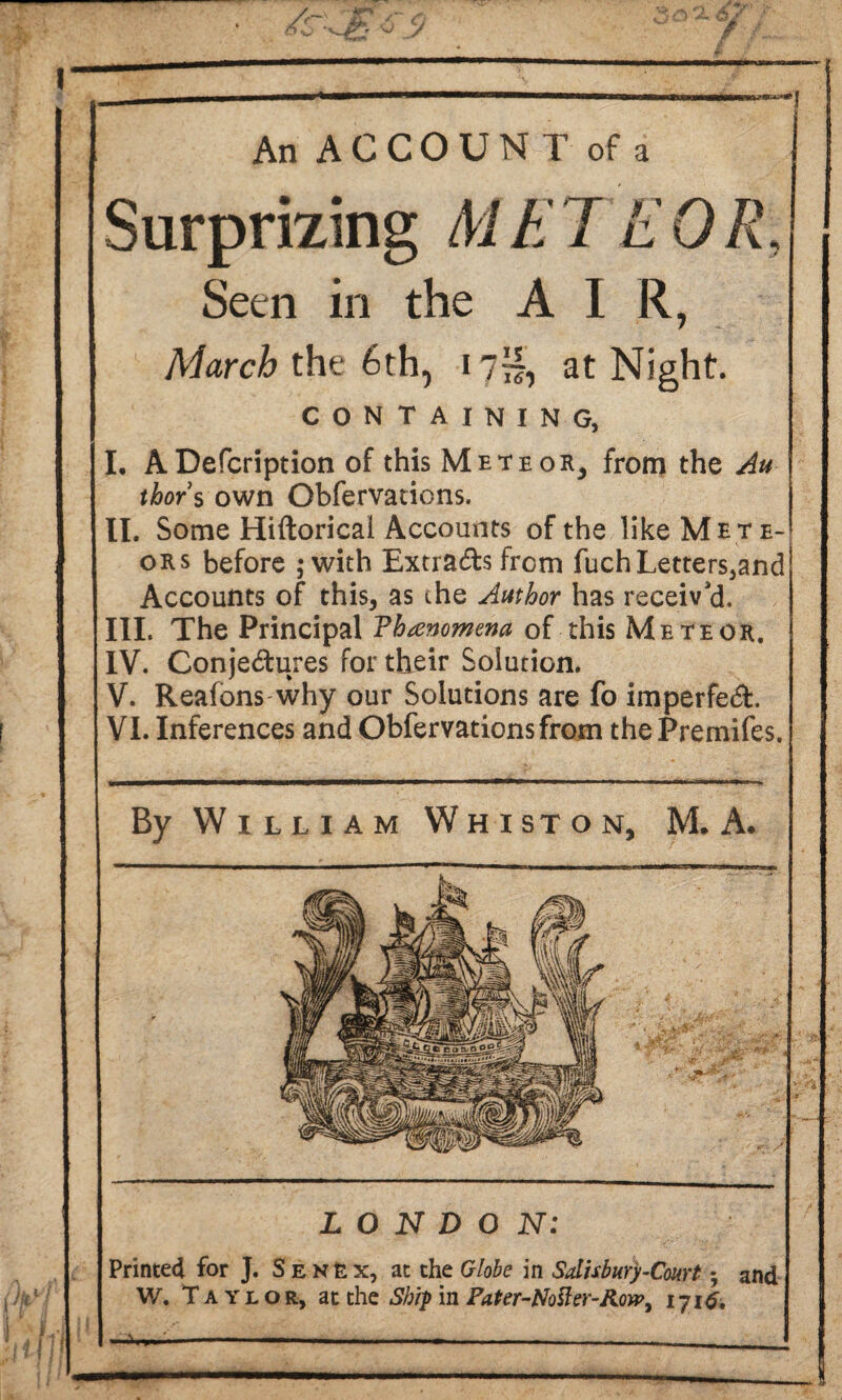 An ACCOUNT of a Surprizing M E TE 0 It Seen in the AIR, March the 6th, 17™, at Night. containing, I. ADefcription of this Meteor, from the Au thor s own Obfervations. II. Some Hiftoricai Accounts of the like Mete¬ ors before ; with Extra&s from fuch Letters,and Accounts of this, as the Author has receiv'd, III. The Principal Vhanomena of this Meteor. IV. Conjectures for their Solution. V. Reafons why our Solutions are fo imperfeCL VI. Inferences and Obfervations from thePremifes. By William Whist on, M. A. LONDON: Printed for J. Senex, at the Globe in Salisbury-Court $ and W. Taylor, at the Ship in Pater-No ft er-Rorp, 1716,