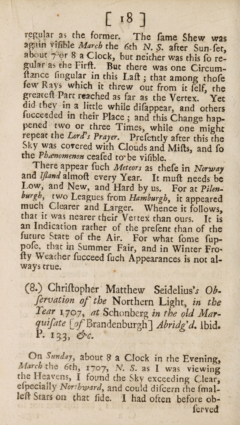 [ ,8 ] regular as the former. The fame Shew was again vifible March the 6th N. S. after Sun-fet, about 7 or 8 a Clock, but neither was this fo re¬ gular as the Firft. But there was one Circum- ftance lingular in this Laft; that among thofe few Rays which it threw out from it felf, the greaceft Part reached as far as the Vertex. Yet did they in a little while difappear, and others Succeeded in their Place ; and this Change hap¬ pened two or three Times, while one might repeat the Lord's Prayer. PrefetLtly after this the Sky was covered with Clouds and Mifts, and fo the Phenomenon ceafed to'be vifible. There appear fuch Meteors as thefe in jNorway and IJland almoft every Year. It muft needs be Low, and New, and Hard by us. For at Vilen- hwrgb, t wo Leagues from Hamburgh, it appeared much Clearer and Larger. Whence it follows, that it was nearer their Vertex than ours. It is an Indication rather of the prelent than of the future State of the Air. For what fome fup- pofe, that in Summer Fair, and in Winter Fro- fty Weather fucceed fuch Appearances is not al¬ ways true. (8.) Chriftopher Matthew SeideliusV Ob- fervation of the Northern Light, in the Tear 1707, at Schonberg in the old Mar- quifate [of Brandenburgh] Abridg'd. Ibid. P. 13.3, &c. On Sunday, about 8 a Clock in the Evening, March the 6th, 1707, JV. S. as I was viewing the Heavens, I found the Sky exceeding Clear, efpecially Northward^ and could difcern the Imal- lefi Stars on that fide. I had often before ob- ferved