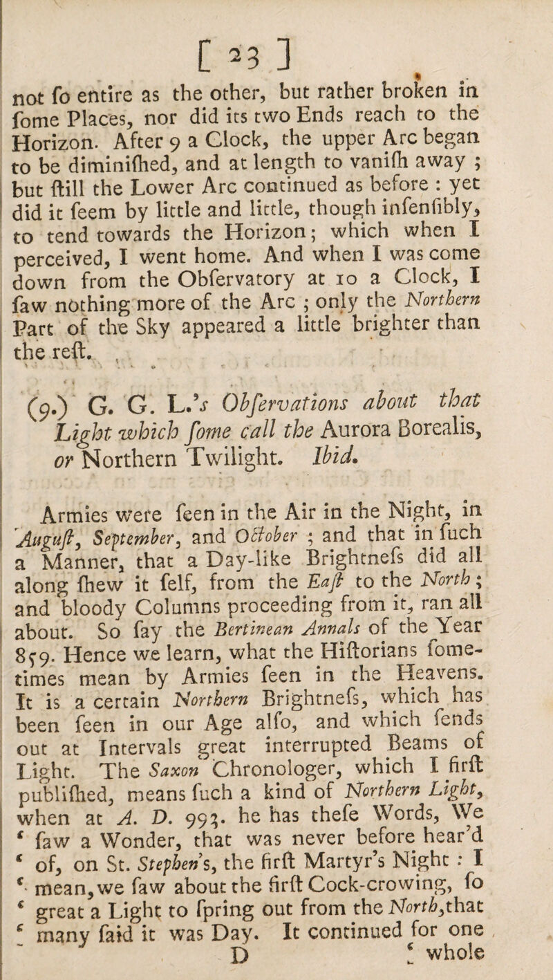 * not fo entire as the other, but rather broken m fome Places, nor did its two Ends reach to the Horizon. After 9 a Glock, the upper Arc began to be diminifhed, and at length to vanilh away ; but (till the Lower Arc continued as before : yet did it feem by little and little, though infenfibly, to tend towards the Horizon; which when I perceived, I went home. And when I was come down from the Obfervatory at 10 a Clock, I faw nothing more of the Arc ; only the Northern Part of the Sky appeared a little brighter than the reft. , (9.) G. G. L.V Obfervations about that Light which fome call the Aurora Borealis, or Northern Twilight. Ibid. ! • ■' ‘ . - Armies were feen in the Air in the Night, in „Attgufl, September, and October ; and that in fuch a Manner, that a Day-like Brightnefs did all along fhew it (elf, from the Eajt to the North * and bloody Columns proceeding from it, ran all about. So fay the Bertinean Annals of thejfear 899. Hence we learn, what the Hiftorians fome- times mean by Armies feen in the Heavens. It is a certain Northern Brightnefs, which^ has been feen in our Age alfo, and which lends out at Intervals great interrupted Beams of Light. The Saxon Chronologer, which I firit publifhed, means fuch a kind of Northern Light, when at A. D. 995. he has thefe Words, We ‘ faw a Wonder, that was never before hear’d ‘ of, on St. Stephens, the firft Martyr’s Night : I c mean, we faw about the firft Cock-crowing, fo € great a Light to fpring out from the North,that c many faid it was Day. It continued for one D 1 whole