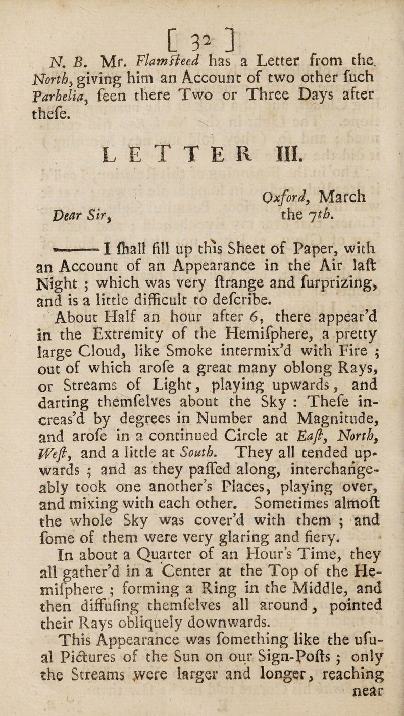 [ 3’ ] N. B. Mr* Flamsteed has a Letter from the. North, giving him an Account of two other fuch Parhelia, feen there Two or Three Days after thefe. L ETTER HI. Oxford, March Dear Sir, the jtb. —--1 flial! fill up this Sheet of Paper, with an Account of an Appearance in the Air laft Night ; which was very ftrange and furprizing, and is a little difficult to defcribe. About Half an hour after 6, there appear’d in the Extremity of the Hemifphere, a pretty large Cloud, like Smoke intermix’d with Fire ; out of which arofe a great many oblong Rays, or Streams of Light, playing upwards, and darting themfelves about the Sky : Thefe in¬ creas’d by degrees in Number and Magnitude, and arofe in a continued Circle at Eafi, North, Weft, and a little at South. They all tended up* wards ; and as they paffed along, interchange¬ ably took one another’s Places, playing over, and mixing with each other. Sometimes almoft the whole Sky was cover’d with them ; and fome of them were very glaring and fiery. In about a Quarter of an Hour s Time, they all gather’d in a Center at the Top of the He¬ mifphere ; forming a Ring in the Middle, and then diffufing themfelves all around, pointed their Rays obliquely downwards. This Appearance was fomething like the ufu- al Pictures of the Sun on our Sign-Pofts ; only the Streams .were larger and longer, reaching near