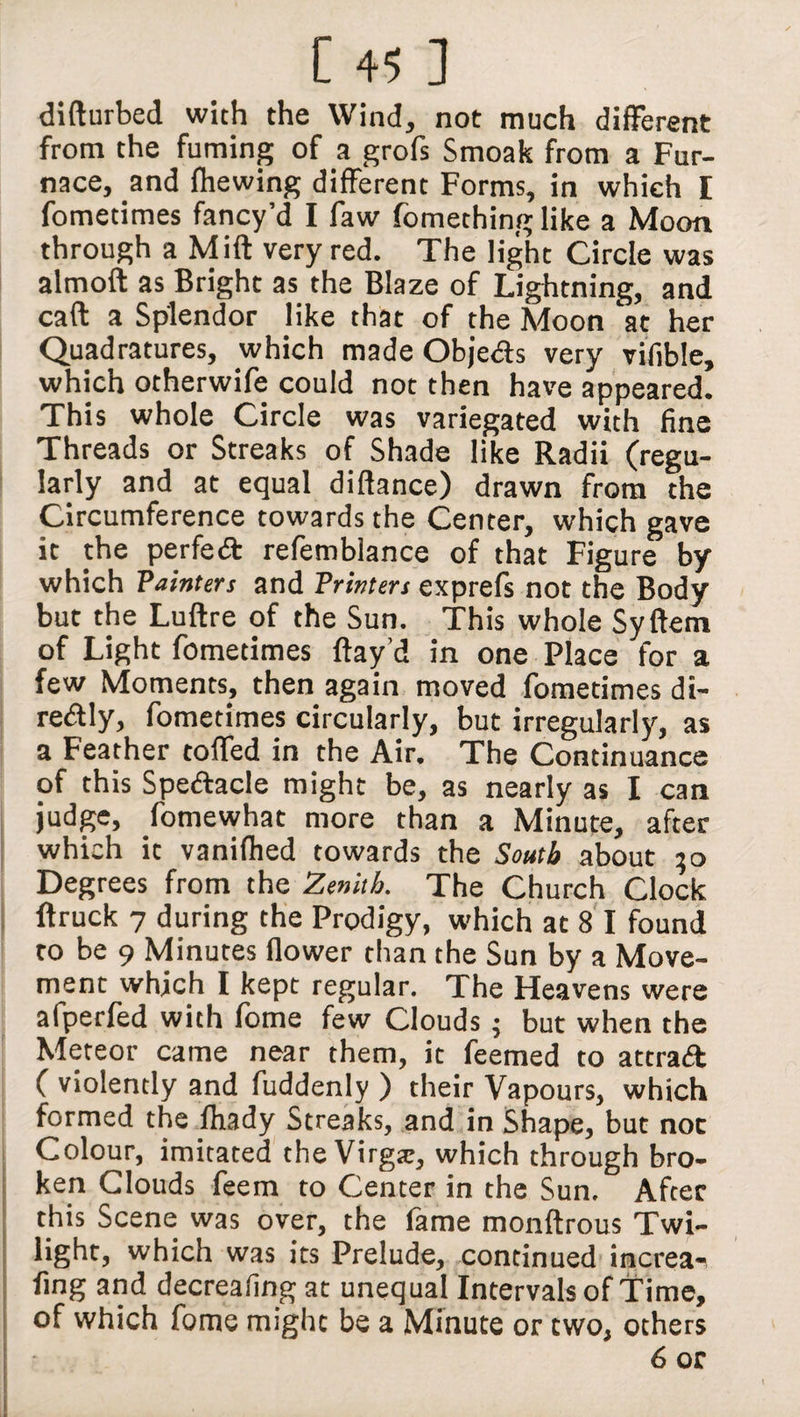 difturbed with the Wind, not much different from the fuming of a grofs Smoak from a Fur¬ nace, and fhewing different Forms, in which E fomecimes fancy’d I faw fomething like a Moon through a Mift very red. The light Circle was almoft as Bright as the Blaze of Lightning, and call a Splendor like that of the Moon at her Quadratures, which made Obje&s very vifible, which otherwife could not then have appeared. This whole Circle was variegated with fine Threads or Streaks of Shade like Radii (regu¬ larly and at equal diftance) drawn from the Circumference towards the Center, which gave it the perfect refemblance of that Figure by which Painters and Printers exprefs not the Body but the Luftre of the Sun. This whole Syftem of Light fometimes flay’d in one Place for a few Moments, then again moved fometimes di- redly, fometimes circularly, but irregularly, as a Feather tofled in the Air. The Continuance of this Spedacle might be, as nearly as I can judge, fomewhat more than a Minute, after which it vanifhed towards the South about 50 Degrees from the Zenith. The Church Clock ftruck 7 during the Prodigy, which at 8 I found to be 9 Minutes flower than the Sun by a Move¬ ment which I kept regular. The Heavens were afperfed with fbme few Clouds ; but when the Meteor came near them, it feemed to attrad ( violently and fuddenly ) their Vapours, which formed the fliady Streaks, and in Shape, but not Colour, imitated the Virg#, which through bro¬ ken Clouds feem to Center in the Sun. After this Scene was over, the fame monftrous Twi¬ light, which was its Prelude, continued increa- fing and decreafing at unequal Intervals of Time, of which fome might be a Minute or two, others 6 or