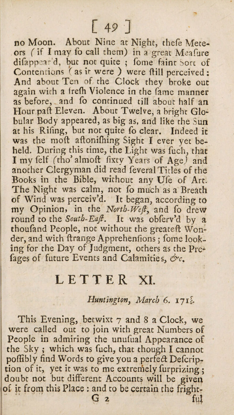 no Moon. About Nine at Night, thefe Mete¬ ors (if I may lo call them) in a great Meafure difappea- d, but not quite ; Tome faint ^orc of Contentions ( as it were ) were {fill perceived : And about Ten of the Clock they broke out again with a trefh Violence in the fame manner as before,, and fo continued till about half an Hour part Eleven. About Twelve, a bright Glo¬ bular Body appeared, as big as, and like the Sun at his Rifing, but not quite fo clear. Indeed it was the mod aftonifhing Sight I ever yet be¬ held. During this time, the Light was fuch, that I my felf ftho'almoft fixty Years of Age) and another Clergyman did read feveral Titles of the Books in the Bible, without any Ufe of Art. The Night was calm, not fo much as a Breath of Wind was perceiv’d. It began, according to my Opinion? in the North-Weft, and fo drew round to the South-Eaft. It was obferv’d by a thoufand People, not without the greateft Won¬ der, and with ftrange Apprehenfions; fome look¬ ing for the Day of Judgment, others as the Pre- fages of future Events and Calamities, &c% LETTER XL Huntington, March 6. 17if. This Evening, betwixt 7 and 8 a Clock, we were called out to join with great Numbers of People in admiring the unufual Appearance of the Sky ; which was fuch, that though I cannot poflibly find Words to give you a perfed Defcrip- tion of it, yet it was to me extremely furprizing; doubt not but different Accounts will be given of it from this Place : and to be certain the fright-