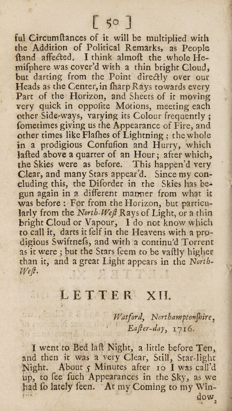 ful Circumdances of it will be multiplied with the Addition of Political Remarks, as People Hand affebted. I think almoft the whole He- mifphere was cover’d with a thin bright Cloud, but darting from the Point diredlly over our Heads as the Center,in fharp Rays towards every Part of the Horizon, and Sheets of it moving very quick in oppofite Motions, meeting each other Side-ways, varying its Colour frequently ; fometimes giving us the Appearance of Fire, and other times like Flafhes of Lightning ; the whole in a prodigious Confuiion and Hurry, which lafted above a quarter of an Hour; after which, the Skies were as before. This happen’d very Clear* and many Stars appear'd. Since my con¬ cluding this, the Diforder in the Skies has be¬ gun again in a different manner from what it was before : For from the Horizon, but particu¬ larly from the North-Weft Rays of Light, or a thin bright Cloud or Vapour, 1 do not know which to call it, darts it felf in the Heavens with a pro¬ digious Swiftnefs, and with a continu'd Torrent as it were ; but the Stars feem to be vaftly higher than it, and a great Light appears in the North- Weft* ~ - •' • * t LETTER XII. if * ’ > Watford, Northawftovjhire, Eafter-dayy 1716. I went to Bed laft Night, a little before Ten, and then it was a very Clear, Still, Star-light Night. About $ Minutes after 10 I was call’d bp, to fee fuch Appearances in the Sky, as we bad lb lately feen. At my Coming to my Win- • * * dow 3