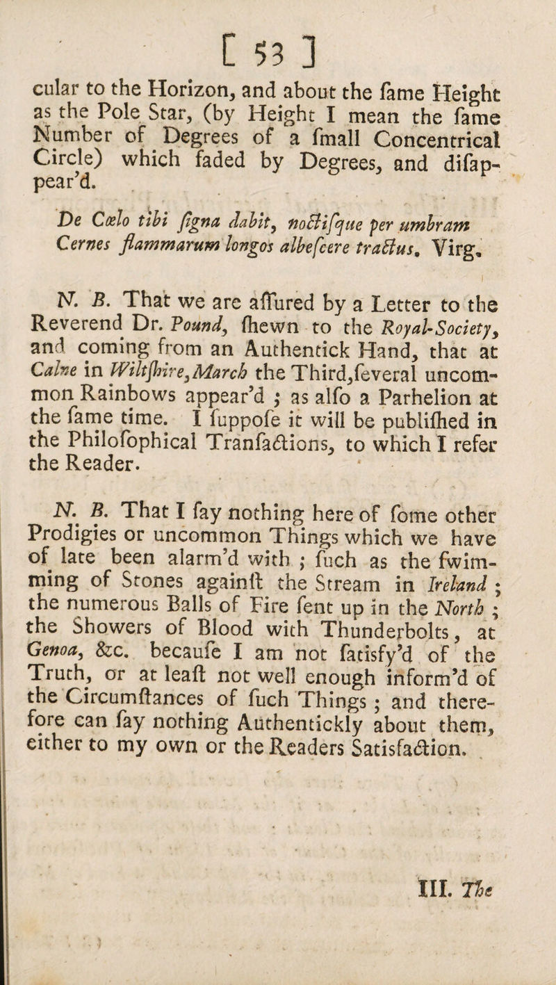 cular to the Horizon, and about the fame Height as the Pole Star, (by Height I mean the fame Number of Degrees of a fmall Concentrical Circle) which faded by Degrees, and difap- pear’d. De Ccelo tlbi figna dablt, tioSlifijue per umbraiTi Cernes flamnarum longos albefcere traftus, Virg, N. B. That we are affured by a Letter to the Reverend Dr. Pound, (hewn to the Royal-Society, an.^ coming from an Authentick Hand, that at Caine in Wiltshire,March the Third,feveral uncom¬ mon Rainbows appear’d ; as alfo a Parhelion at the fame time. I fuppofe it will be publiflied in the Philofophical Tranfa&ions, to which I refer the Reader. N.' B. That I fay nothing hereof fome other Prodigies or uncommon Things which we have of late been alarm’d with ; fuch as the fwim- ming of Stones againft the Stream in Ireland ; the numerous Balls of Fire fent up in the North ; the Showers of Blood with Thunderbolts, at Genoa, &c. becaufe I am not fatisfy’d of the Truth, or at leaf! not well enough inform’d of the Circumftances of fuch Things; and there¬ fore can fay nothing Authentickly about them, either to my own or the Readers Satisfa&ion. III. The